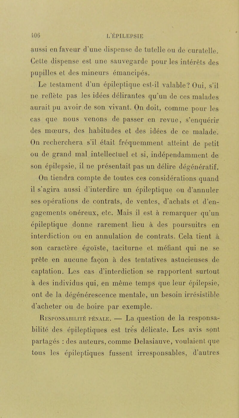 i06 I/ÉPILEPSIE aussi en faveur d’une dispense de tutelle ou de curatelle. Cette dispense est une sauvegarde pour les intérêts des pupilles et des mineurs émancipés. Le testament d’un épileptique est-il valable? Oui, s’il ne reflète pas les idées délirantes qu’un de ces malades aurait pu avoir de son vivant. On doit, comme pour les cas que nous venons de passer en revue, s’enquérir des mœurs, des habitudes et des idées de ce malade. On recherchera s’il était fréquemment atteint de petit ou de grand mal intellectuel et si, indépendamment de son épilepsie, il ne présentait pas un délire dégénératif. On tiendra compte de toutes ces considérations quand il s’agira aussi d’interdire un épileptique ou d’annuler ses opérations de contrats, de ventes, d’achats et d’en- gagements onéreux, etc. Mais il est à remarquer qu’un épileptique donne rarement lieu à des poursuites en interdiction ou en annulation de contrats. Cela tient à son caractère égoïste, taciturne et méfiant qui ne se prête en aucune façon à des tentatives astucieuses de captation. Les cas d’interdiction se rapportent surtout à des individus qui, en même temps que leur épilepsie, ont de la dégénérescence mentale, un besoin irrésistible d'acheter ou de boire par exemple. Responsabilité pénale. — La question de la responsa- bilité des épileptiques est très délicate. Les avis sont partagés : des auteurs, comme Delasiauve, voulaient que tous les épileptiques fussent irresponsables, d’autres