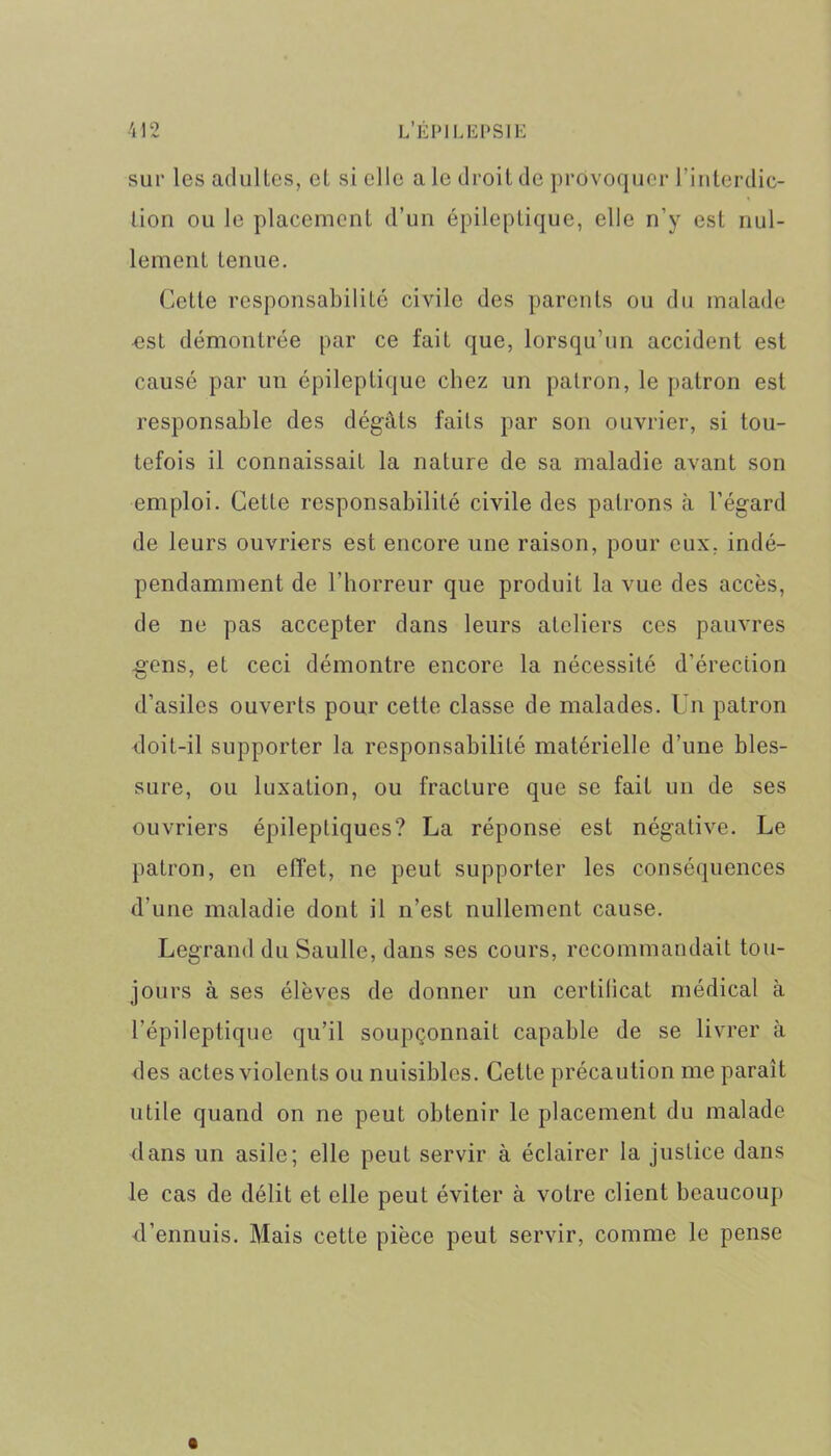 sur les adultes, cl si elle a le droit de provoquer l'interdic- tion ou le placement d’un épileptique, elle n’y est nul- lement tenue. Cette responsabilité civile des parents ou du malade est démontrée par ce fait que, lorsqu’un accident est causé par un épileptique chez un patron, le patron est responsable des dégâts faits par son ouvrier, si tou- tefois il connaissait la nature de sa maladie avant son emploi. Cette responsabilité civile des patrons à l’égard de leurs ouvriers est encore une raison, pour eux. indé- pendamment de l’horreur que produit la vue des accès, de ne pas accepter dans leurs ateliers ces pauvres .gens, et ceci démontre encore la nécessité d’érection d’asiles ouverts pour cette classe de malades. Un patron doit-il supporter la responsabilité matérielle d’une bles- sure, ou luxation, ou fracture que se fait un de ses ouvriers épileptiques? La réponse est négative. Le patron, en effet, ne peut supporter les conséquences d’une maladie dont il n’est nullement cause. Legrand du Saulle, dans ses cours, recommandait tou- jours à ses élèves de donner un cerlitical médical à l’épileptique qu’il soupçonnait capable de se livrer à des actes violents ou nuisibles. Cette précaution me paraît utile quand on ne peut obtenir le placement du malade dans un asile; elle peut servir à éclairer la justice dans le cas de délit et elle peut éviter à votre client beaucoup d’ennuis. Mais cette pièce peut servir, comme le pense