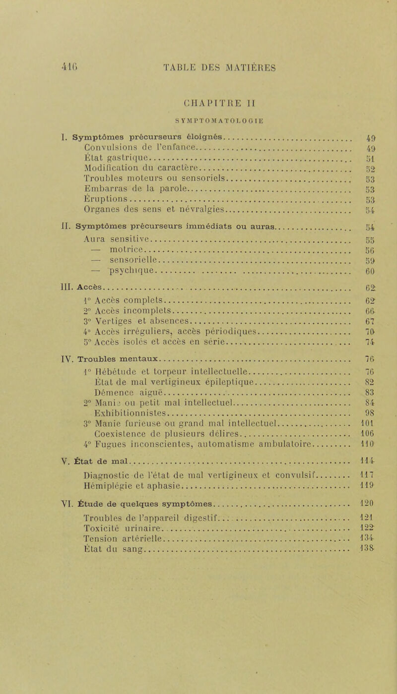 CHAPITRE II SYMPTOMATOLOGIE I. Symptômes précurseurs éloignés 49 Convulsions de l’enfance 49 Élal gastrique 51 Modification du caractère 52 Troubles moteurs ou sensoriels 53 Embarras de la parole 53 Éruptions 53 Organes des sens et névralgies 54 II. Symptômes précurseurs immédiats ou auras 54 Aura sensitive 55 — motrice 56 — sensorielle 59 — psychique 60 III. Accès 62: 1° Accès complets 62 2° Accès incomplets 66 3° Vertiges et absences 67 4° Accès irréguliers, accès périodiques O’ 5 Accès isoles et accès en série 74 IV. Troubles mentaux 76 1° Hébétude et torpeur intellectuelle 76 État de mal verLigineux épileptique 82 Démence aiguë 83 2° Manie ou petit mal intellectuel 84 Exhibitionnistes 98 3° Manie furieuse ou grand mal intellectuel 101 Coexistence de plusieurs délires 106 4° Fugues inconscientes, automatisme ambulatoire 110 V. État de mal 114 Diagnostic de l’état de mal vertigineux et convulsif 117 Hémiplégie et aphasie... 119 VI. Étude de quelques symptômes 120 Troubles de l’appareil digestif... 121 Toxicité urinaire 122 Tension artérielle 134 État du sang 138