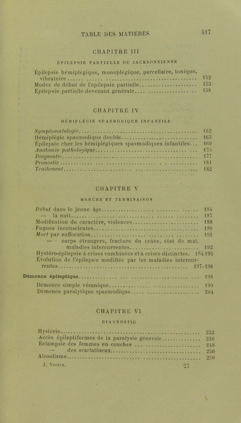 \ 17 CHAPITRE III ÉPILEPSIE PARTIELLE OU JACKSONSIENNE Épilepsie hémiplégique, monoplégique, parcellaire, tonique, vibratoire 132 Modes de début de l’épilepsie partielle 133 Epilepsie partielle devenant générale 138 CHAPITRE IV Il É M 11* L É G I E SPASMODIQUE IN F A N T I L E Sgmptomatologie.. 162 Hémiplégie spasmodique double 165 Épilepsie chez les hémiplégiques spasmodiques infantiles... 169 Anatomie pathologique 17-î Diagnostic 177 l'ronostic : 181 Traitement 182 CHAPITRE V MARCHE ET TER M I N A I S0 N Début dans le jeune âge 184 — la nuit 187 Modification du caractère, violences 188 Fugues inconscientes 189 Mort par suiïocation 191 — corps étrangers, fracture du crâne, état de mal, maladies intercurrentes 192 Hystéro-épilepsie à crises combinées et à crises distinctes. 194195 Évolution de l’épilepsie modifiée par les maladies intercur- rentes 197-198 Démence épileptique 198 Démence simple vésaniquc 199 Démence paralytique spasmodique 204 CHAPITRE VI DI A GNOS TIC Hystérie 232 Accès épileptiformes de la paralysie générale 236 Éclampsie des femmes eiv couches 248 — des scarlatineux 260 Alcoolisme 250 J. Voisin. «7