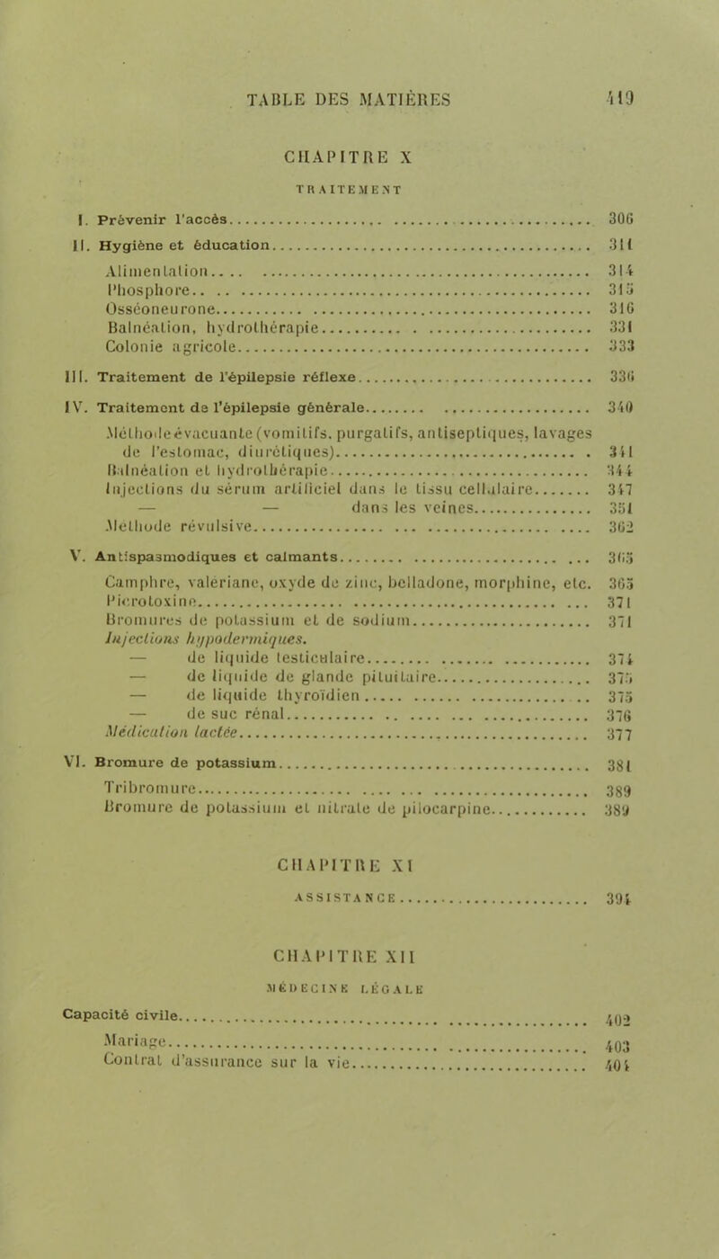 CHAPITRE X TR A ITEMENT I. Prévenir l’accès 306 11. Hygiène et éducation 311 Aliuienlalion 314 Phosphore 316 Osséoneurone 316 Balnéation, hydrothérapie 331 Colonie agricole 333 III. Traitement de l’épilepsie réflexe 336 IV. Traitement de l’épilepsie générale 340 Mélhodeévacuante (vomitifs, purgatifs, antiseptiques, lavages de l’estomac, diurétiques) 341 Balnéation et hydrothérapie 344 Injections du sérum artificiel dans le tissu cellulaire 347 — dans les veines 351 .Méthode révulsive 362 V. Antispasmodiques et calmants 365 Camphre, valériane, oxyde de zinc, belladone, morphine, etc. 365 Picrotoxine 371 Bromures de potassium et de sodium 371 lujcelions hi/podermiques. de liquide testiculaire 374 — de liquide de glande pituitaire 375 — de liquide thyroïdien .. 373 — de suc rénal 370 Médication lactée 377 VI. Bromure de potassium 38 ( Tri bromure 389 Bromure de potassium et nitrate de pilocarpine 389 CHAPITRE XI ASSISTANCE 394 CHAPITRE XII SI K D E C IN E LÉGALE Capacité civile 4qc> Mariage 403 Contrat d’assurance sur la vie 404