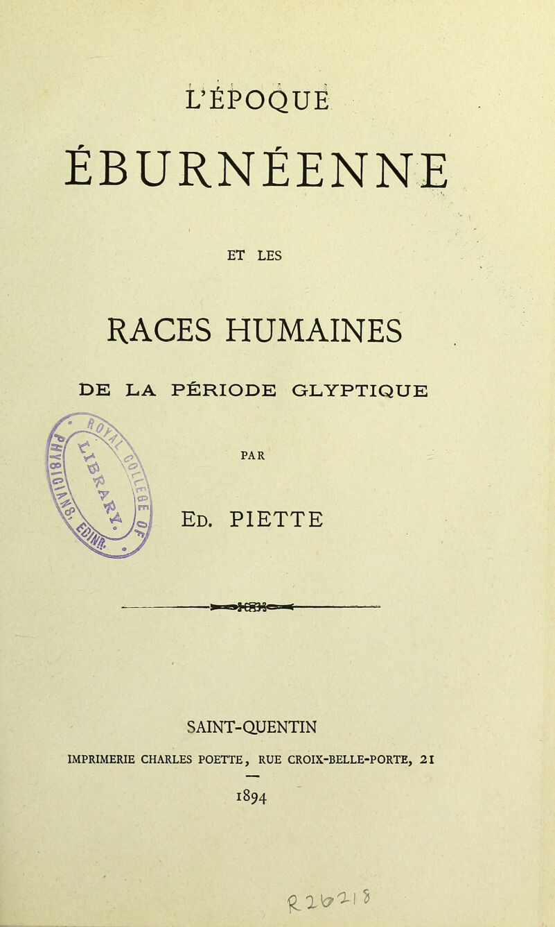 L’ÉPOQUE ÉBURNÉENNE ET LES RACES HUMAINES DE LA PÉRIODE GLYPTIQUE PAR Ed. piette SAINT-aUENTIN IMPRIMERIE CHARLES POETTE, RUE CROIX-BELLE-PORTE, 21 1894 s