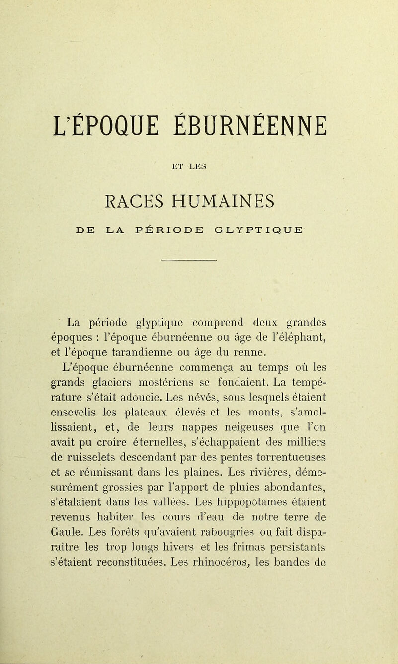 L’ÉPOQUE ÉBURNËENNE ET LES RACES HUMAINES DE LA PÉRIODE GLYPTIQUE La période glyptique comprend deux grandes époques : l’époque éburnéenne ou âge de l’éléphant, et l’époque tarandienne ou âge du renne. L’époque éburnéenne commença au temps où les grands glaciers mostériens se fondaient. La tempé- rature s’était adoucie. Les névés, sous lesquels étaient ensevelis les plateaux élevés et les monts, s’amol- lissaient, et, de leurs nappes neigeuses que l’on avait pu croire éternelles, s’échappaient des milliers de ruisselets descendant par des pentes torrentueuses et se réunissant dans les plaines. Les rivières, déme- surément grossies par l'apport de pluies abondantes, s’étalaient dans les vallées. Les hippopotames étaient revenus habiter les cours d’eau de notre terre de Gaule. Les forêts qu’avaient rabougries ou fait dispa- raître les trop longs hivers et les frimas persistants s’étaient reconstituées. Les rhinocéros, les bandes de