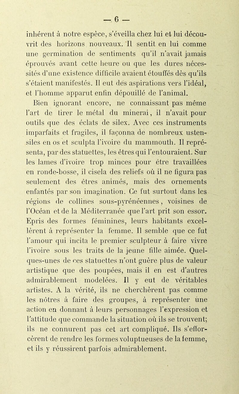 inhérent à notre espèce, s’éveilla chez lui et lui décou- vrit des horizons nouveaux. Il sentit en lui comme une germination de sentiments qu’il n’avait jamais éprouvés avant cette heure ou que les dures néces- sités d’une existence difficile avaient étouffés dès qu’ils s’étaient manifestés. Il eut des aspirations vers l’idéal, et l’homme apparut enfin dépouillé de l’animal. Bien ignorant encore, ne connaissant pas même l’art de tirer le métal du minerai, il n’avait pour outils que des éclats de silex. Avec ces instruments imparfaits et fragiles, il façonna de nombreux usten- siles en os et sculpta l’ivoire du mammouth. Il repré- senta, par des statuettes, les êtres qui l'entouraient. Sur les lames d’ivoire trop minces pour être travaillées en ronde-bosse, il cisela des reliefs où il ne figura pas seulement des êtres animés, mais des ornements enfantés par son imagination. Ce fut surtout dans les régions de collines sous-pyrénéennes, voisines de l’Océan et de la Méditerranée que l’art prit son essor. Epris des formes féminines, leurs habitants excel- lèrent à représenter la femme. Il semble que ce fut l’amour qui incita le premier sculpteur à faire vivre l’ivoire sous les traits de la jeune fille aimée. Quel- ques-unes de ces statuettes n’ont guère plus de valeur artistique que des poupées, mais il en est d’autres admirablement modelées. Il y eut de véritables artistes. A la vérité, ils ne cherchèrent pas comme les nôtres à faire des groupes, à représenter ùne action en donnant à leurs personnages l’expression et l’attitude que commande la situation où ils se trouvent; ils ne connurent pas cet art compliqué. Ils s’effor- cèrent de rendre les formes voluptueuses de la femme, et ils y réussirent parfois admirablement.