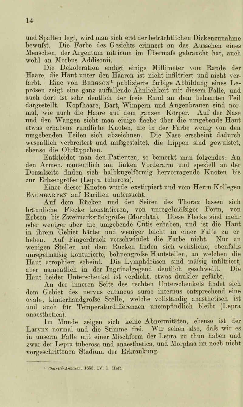 ■und Spalten legt, wird man sich erst der beträchtlichen Dickenzunahme bewufst. Die Farbe des Gesichts erinnert an das Aussehen eines Menschen, der Argentum nitricum im Übermafs gebraucht hat, auch wohl an Morbus Addisonii. Die Dekoleration endigt einige Millimeter vom Fände der Haare, die Haut unter den Haaren ist nicht infiltriert und nicht ver- färbt. Eine von Bergson1 publizierte farbige Abbildung eines Le- prösen zeigt eine ganz auffallende Ähnlichkeit mit diesem Falle, und auch dort ist sehr deutlich der freie Fand an dem behaarten Teil dargestellt. Kopfhaare, Bart, Wimpern und Augenbrauen sind nor- mal, wie auch die Haare auf dem ganzen Körper. Auf der Nase und den Wangen sieht man einige flache über die umgebende Haut etwas erhabene rundliche Knoten, die in der Farbe wenig von den umgehenden Teilen sich ahzeichnen. Die Nase erscheint dadurch wesentlich verbreitert und mifsgestaltet, die Lippen sind gewulstet, ebenso die Ohrläppchen. Entkleidet man den Patienten, so bemerkt man folgendes: An den Armen, namentlich am linken Vorderarm und speziell an der Dorsalseite finden sich halbkugelförmig hervorragende Knoten bis zur Erbsengröfse (Lepra tuberosa). Einer dieser Knoten wurde exstirpiert und vom Herrn Kollegen Baumgarten auf Bacillen untersucht. Auf dem Fücken und den Seiten des Thorax lassen sich bräunliche Flecke konstatieren, von unregelmäfsiger Form, von Erbsen- bis Zweimarkstückgröfse (Morphäa). Diese Flecke sind mehr oder weniger über die umgebende Cutis erhaben, und ist die Haut in ihrem Gebiet härter und weniger leicht in einer Falte zu er- heben. Auf Fingerdruck verschwindet die Farbe nicht. Nur an wenigen Stellen auf dem Fücken finden sich weifsliche, ebenfalls unregelmäfsig konturierte, bohnengrofse Hautstellen, an welchen die Haut atrophiert scheint. Die Lymphdrüsen sind mäfsig infiltriert, aber namentlich in der Inguinalgegend deutlich geschwellt. Die Haut beider Unterschenkel ist verdickt, etwas dunkler gefärbt. An der inneren Seite des rechten Unterschenkels findet sich dem Gebiet des nervus cutaneus surae internus entsprechend eine ovale, kinderhandgrofse Stelle, welche vollständig anästhetisch ist und auch für Temperaturdifferenzen unempfindlich bleibt (Lepra anaesthetica). Im Munde zeigen sich keine Abnormitäten, ebenso ist der Larynx normal und die Stimme frei. Wir sehen also, dals wir es in unserm Falle mit einer Mischform der Lepra zu thun haben und zwar der Lepra tuberosa und anaesthetica, und Morphäa im noch nicht vorgeschrittenen Stadium der Erkrankung. 1 Charite-Annalen. 1853. IV. 1. Heft.