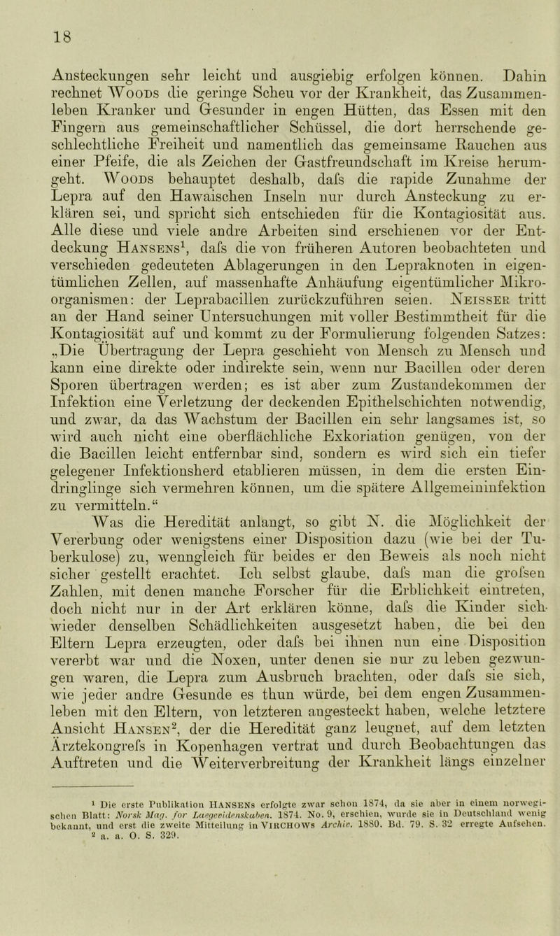 Ansteckungen sehr leiclit und ausgiebig erfolgen können. Dahin rechnet Woods die geringe Scheu vor der Krankheit, das Zusammen- leben Kranker und Gesunder in engen Hütten, das Essen mit den Fingern aus gemeinschaftlicher Schüssel, die dort herrschende ge- schlechtliche Freiheit und namentlich das gemeinsame Rauchen aus einer Pfeife, die als Zeichen der Gastfreundschaft im Kreise herum- geht. Woods behauptet deshalb, dafs die rapide Zunahme der Lepra auf den Hawaischen Inseln nur durch Ansteckung zu er- klären sei, und spricht sich entschieden für die Kontagiosität aus. Alle diese und viele andre Arbeiten sind erschienen vor der Ent- deckung Hansens1, dafs die von früheren Autoren beobachteten und verschieden gedeuteten Ablagerungen in den Lepraknoten in eigen- tümlichen Zellen, auf massenhafte Anhäufung eigentümliche]’ Mikro- organismen: der Leprabacillen zurückzuführen seien. Neisser tritt an der Hand seiner Untersuchungen mit voller Bestimmtheit für die Kontagiosität auf und kommt zu der Formulierung folgenden Satzes: „Die Übertragung der Lepra geschieht von Mensch zu Mensch und kann eine direkte oder indirekte sein, wenn nur Bacillen oder deren Sporen übertragen werden; es ist aber zum Zustandekommen der Infektion eine Verletzung der deckenden Epithelschichten notwendig, und zwar, da das Wachstum der Bacillen ein sehr langsames ist, so wird auch nicht eine oberflächliche Exkoriation genügen, von der die Bacillen leicht entfernbar sind, sondern es wird sich ein tiefer gelegener Infektionsherd etablieren müssen, in dem die ersten Ein- dringlinge sich vermehren können, um die spätere Allgemeininfektion zu vermitteln.“ Was die Heredität anlangt, so gibt N. die Möglichkeit der Vererbung oder wenigstens einer Disposition dazu (wie bei der Tu- berkulose) zu, wenngleich für beides er den Beweis als noch nicht sicher gestellt erachtet. Ich selbst glaube, dafs man die grofsen Zahlen, mit denen manche Forscher für die Erblichkeit eintreten, doch nicht nur in der Art erklären könne, dafs die Kinder sich- wieder denselben Schädlichkeiten ausgesetzt haben, die bei den Eltern Lepra erzeugten, oder dafs bei ihnen nun eine Disposition vererbt war und die Noxen, unter denen sie nur zu leben gezwun- gen waren, die Lepra zum Ausbruch brachten, oder dafs sie sich, wie jeder andre Gesunde es thun würde, bei dem engen Zusammen- leben mit den Eltern, von letzteren angesteckt haben, welche letztere Ansicht Hansen2, der die Heredität ganz leugnet, auf dem letzten Ärztekongrefs in Kopenhagen vertrat und durch Beobachtungen das Auftreten und die Weiterverbreitung der Krankheit längs einzelner 1 Die erste Publikation IlANSENs erfolgte zwar schon 1874, da sie aber in einem norwegi- schen Blatt: Norsk Mag. for Laegevidenskuben. 1874. No. 9, erschien, wurde sie in Deutschland wenig bekannt, und erst die zweite Mitteilung in VlRCHOtVs Archiv. 1880. Bd. 79. S. 32 erregte Aufsehen. 2 a. a. 0. S. 329.