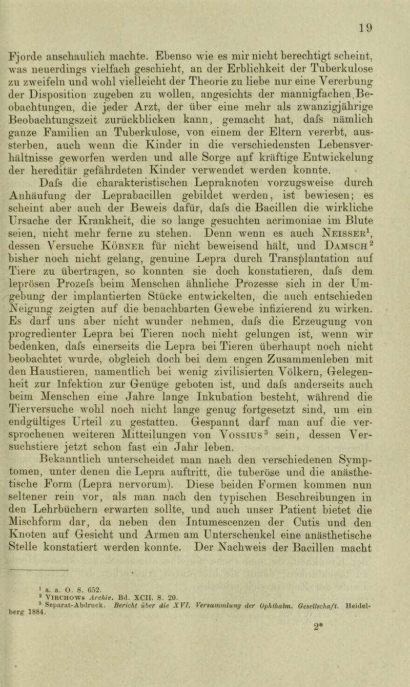 Fjorde anschaulich machte. Ebenso wie es mir nicht berechtigt scheint, was neuerdings vielfach geschieht, an der Erblichkeit der Tuberkulose zu zweifeln und wohl vielleicht der Theorie zu liebe nur eine Vererbung der Disposition zugehen zu wollen, angesichts der mannigfachen Be- obachtungen, die jeder Arzt, der über eine mehr als zwanzigjährige Beobachtungszeit zurückblicken kann, gemacht hat, dafs nämlich ganze Familien an Tuberkulose, von einem der Eltern vererbt, aus- sterben, auch wenn die Kinder in die verschiedensten Lebensver- hältnisse geworfen werden und alle Sorge auf kräftige Entwickelung der hereditär gefährdeten Kinder verwendet werden konnte. Dafs die charakteristischen Lepraknoten vorzugsweise durch Anhäufung der Leprabacillen gebildet werden, ist bewiesen; es scheint aber auch der Beweis dafür, dafs die Bacillen die wirkliche Ursache der Krankheit, die so lange gesuchten acrimoniae im Blute seien, nicht mehr ferne zu stehen. Denn wenn es auch Neisser1, dessen Versuche Köbner für nicht beweisend hält, und Damsch2 bisher noch nicht gelang, genuine Lepra durch Transplantation auf Tiere zu übertragen, so konnten sie doch konstatieren, dafs dem leprösen Prozefs beim Menschen ähnliche Prozesse sich in der Um- gebung der implantierten Stücke entwickelten, die auch entschieden Neigung zeigten auf die benachbarten Gewebe infizierend zu wirken. Es darf uns aber nicht wunder nehmen, dafs die Erzeugung von progredienter Lepra bei Tieren noch nicht gelungen ist, wenn wir bedenken, dafs einerseits die Lepra bei Tieren überhaupt noch nicht beobachtet wurde, obgleich doch bei dem engen Zusammenleben mit den Haustieren, namentlich bei wenig zivilisierten Völkern, Gelegen- heit zur Infektion zur Genüge geboten ist, und dafs anderseits auch beim Menschen eine Jahre lange Inkubation besteht, während die Tierversuche wohl noch nicht lange genug fortgesetzt sind, um ein endgültiges Urteil zu gestatten. Gespannt darf man auf die ver- sprochenen weiteren Mitteilungen von Vossius3 sein, dessen Ver- suchstiere jetzt schon fast ein Jahr leben. Bekanntlich unterscheidet man nach den verschiedenen Symp- tomen, unter denen die Lepra auftritt, die tuberöse und die anästhe- tische Form (Lepra nervorum). Diese beiden Formen kommen nun seltener rein vor, als man nach den typischen Beschreibungen in den Lehrbüchern erwarten sollte, und auch unser Patient bietet die Mischform dar, da neben den Intumescenzen der Cutis und den Knoten auf Gesicht und Armen am Unterschenkel eine anästhetische Stelle konstatiert werden konnte. Der Nachweis der Bacillen macht 1 a. a. 0. S. 652. 2 VlRCHOWs Archiv. Bd. XCII. S. 20. 3 Separat-Abdruck. Bericht über die XVI. Versammlung der Ouhthalm. Gesellschaft. Heidel- berg 1884. 2*