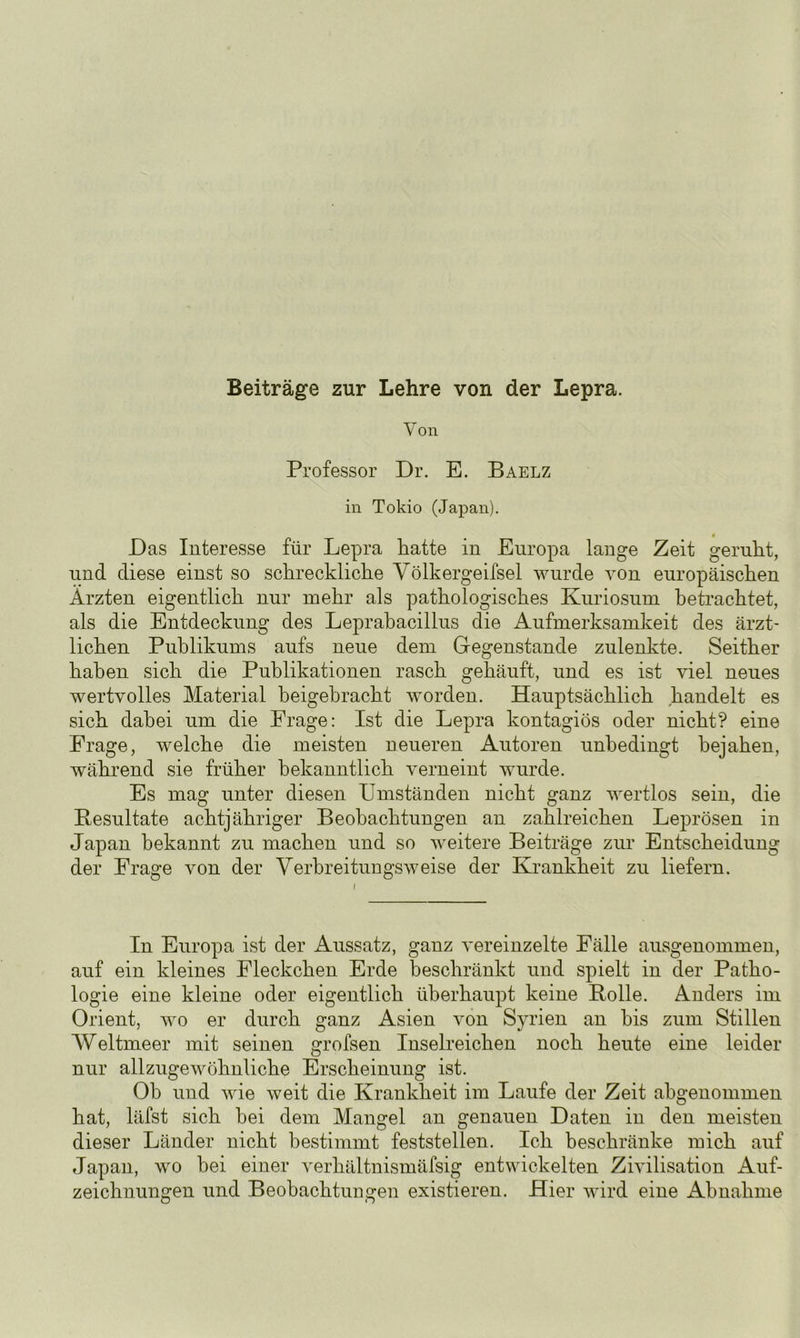 Beiträge zur Lehre von der Lepra. Von Professor Dr. E. Baelz in Tokio (Japan). Das Interesse für Lepra hatte in Europa lange Zeit geruht, und diese einst so schreckliche Völkergeifsel wurde von europäischen Ärzten eigentlich nur mehr als pathologisches Kuriosum betrachtet, als die Entdeckung des Leprabacillus die Aufmerksamkeit des ärzt- lichen Publikums aufs neue dem Gegenstände zulenkte. Seither haben sich die Publikationen rasch gehäuft, und es ist viel neues wertvolles Material beigebracht worden. Hauptsächlich handelt es sich dabei um die Frage: Ist die Lepra kontagiös oder nicht? eine Frage, welche die meisten neueren Autoren unbedingt bejahen, während sie früher bekanntlich verneint wurde. Es mag unter diesen ümständen nicht ganz wertlos sein, die Resultate achtjähriger Beobachtungen an zahlreichen Leprösen in Japan bekannt zu machen und so weitere Beiträge zur Entscheidung der Frage von der Verbreitungsweise der Krankheit zu liefern. In Europa ist der Aussatz, ganz vereinzelte Fälle ausgenommen, auf ein kleines Fleckchen Erde beschränkt und spielt in der Patho- logie eine kleine oder eigentlich überhaupt keine Rolle. Anders im Orient, wo er durch ganz Asien von Syrien an bis zum Stillen Weltmeer mit seinen grofsen Inselreichen noch heute eine leider nur allzugewöhnliche Erscheinung ist. Ob und wie weit die Krankheit im Laufe der Zeit abgenommen hat, läfst sich hei dem Mangel an genauen Daten in den meisten dieser Länder nicht bestimmt feststellen. Ich beschränke mich auf Japan, wo bei einer verhältnismäfsig entwickelten Zivilisation Auf- zeichnungen und Beobachtungen existieren. Hier wird eine Abnahme