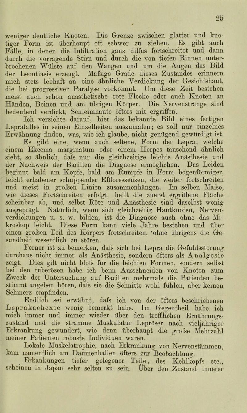 weniger deutliche Knoten. Die Grenze zwischen glatter und kno- tiger Form ist überhaupt oft schwer zu ziehen. Es gibt auch Fälle, in denen die Infiltration ganz diffus fortschreitet und dann durch die vorragende Stirn und durch die von tiefen Kinnen unter- brochenen Wülste auf den Wangen und um die Augen das Bild der Leontiasis erzeugt. Mäfsige Grade dieses Zustandes erinnern mich stets lebhaft an eine ähnliche Verdickung der Gesichtshaut, die bei progressiver Paralyse vorkommt. Um diese Zeit bestehen meist auch schon anästhetische rote Flecke oder auch Knoten an Händen, Beinen und am übrigen Körper. Die Nervenstränge sind bedeutend verdickt, Schleimhäute öfters mit ergriffen. Ich verzichte darauf, hier das bekannte Bild eines fertigen Leprafalles in seinen Einzelheiten auszumalen; es soll nur einzelnes Erwähnung finden, was, wie ich glaube, nicht genügend gewürdigt ist. Es gibt eine, wenn auch seltene, Form der Lepra, welche einem Ekcema marginatum oder einem Herpes täuschend ähnlich sieht, so ähnlich, dafs nur die gleichzeitige leichte Anästhesie und der Nachweis der Bacillen die Diagnose ermöglichen. Das Leiden beginnt bald am Kopfe, bald am Kumpfe in Form bogenförmiger, leicht erhabener schuppender Effloreszenzen, die weiter fortschreiten und meist in grofsen Linien Zusammenhängen. Im selben Mafse, wie dieses Fortschreiten erfolgt, heilt die zuerst ergriffene Fläche scheinbar ab, und selbst Köte und Anästhesie sind daselbst wenig ausgeprägt. Natürlich, wenn sich gleichzeitig Hautknoten, Nerven- verdickungen u. s. w. bilden, ist die Diagnose auch ohne das Mi kroskop leicht. Diese Form kann viele Jahre bestehen und über einen grofsen Teil des Körpers fortschreiten, 'ohne übrigens die Ge- sundheit wesentlich zu stören. Ferner ist zu bemerken, dafs sich bei Lepra die Gefühlsstörung durchaus nicht immer als Anästhesie, sondern öfters als Analgesie zeigt. Dies gilt nicht blofs für die leichten Formen, sondern selbst bei den tuberösen habe ich beim Ausschneiden von Knoten zum Zweck der Untersuchung auf Bacillen mehrmals die Patienten be- stimmt angeben hören, dafs sie die Schnitte wohl fühlen, aber keinen Schmerz empfinden. Endlich sei erwähnt, dafs ich von der öfters beschriebenen Leprakachexie wenig bemerkt habe. Im Gegentheil habe ich mich immer und immer wieder über den trefflichen Ernährungs- zustand und die stramme Muskulatur Lepröser nach vieljähriger Erkrankung gewundert, wie denn überhaupt die grofse Mehrzahl meiner Patienten robuste Individuen waren. Lokale Muskelatrophie, nach Erkrankung von Nervenstämmen, kam namentlich am Daumenballen öfters zur Beobachtung. Erkankungen tiefer gelegener Teile, des Kehlkopfs etc., scheinen in Japan sehr selten zu sein. Über den Zustand innerer