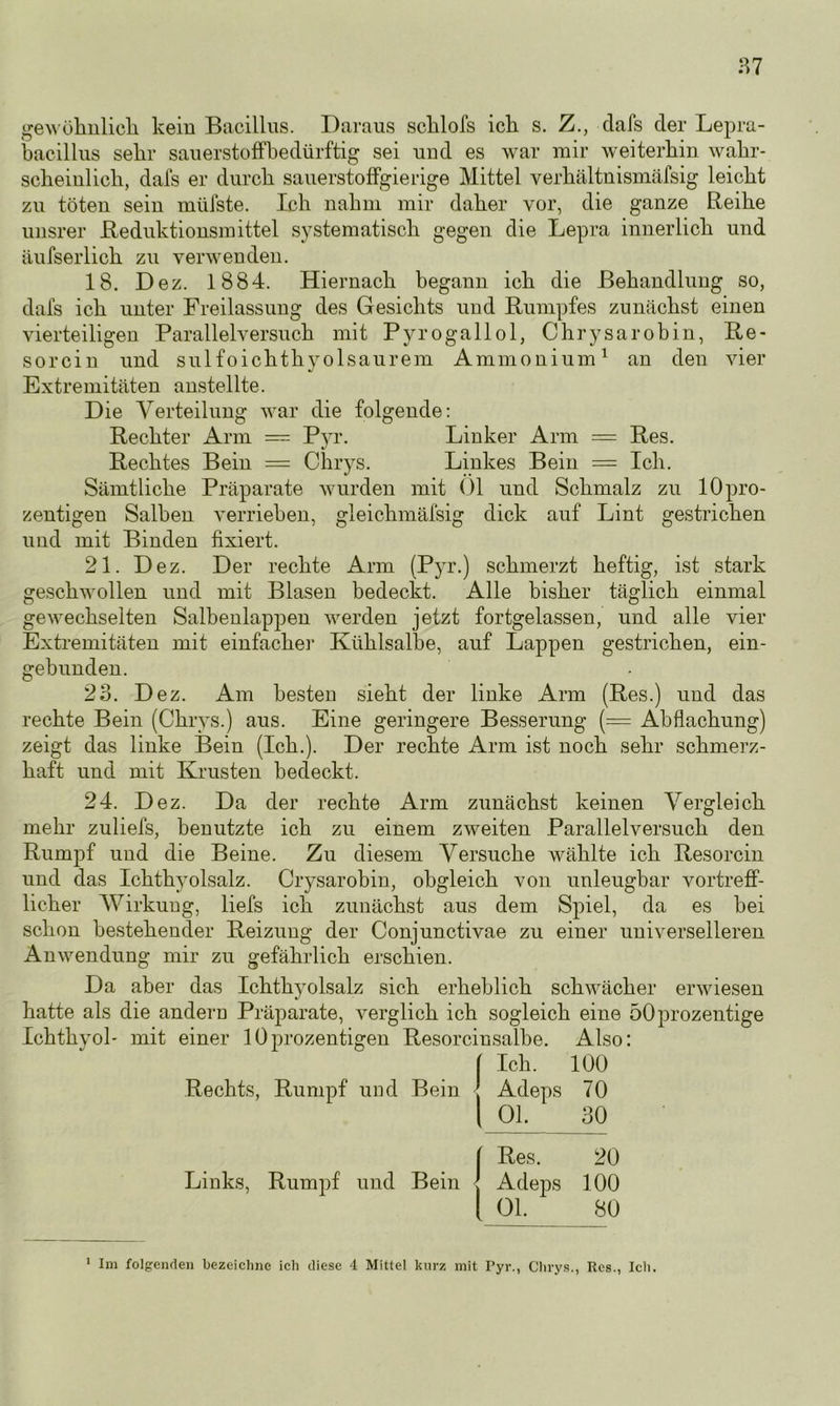 gewöhnlich, kein Bacillus. Daraus schlofs ich s. Z., dafs der Lepra- bacillus sehr Sauerstoff bedürftig sei und es war mir weiterhin wahr- scheinlich, dafs er durch sauerstoffgierige Mittel verhältnismäfsig leicht zu töten sein miifste. Ich nahm mir daher vor, die ganze Reihe unsrer Reduktionsmittel systematisch gegen die Lepra innerlich und äufserlich zu verwenden. 18. Dez. 1884. Hiernach begann ich die Behandlung so, dafs ich unter Freilassung des Gesichts und Rumpfes zunächst einen vierteiligen Parallelversuch mit Pyrogallol, Chrysarobin, Re- sorcin und sulfoichthyolsaurem Ammonium1 an den vier Extremitäten anstellte. Die Verteilung war die folgende: Rechter Arm — Pyr. Linker Arm = Res. Rechtes Bein = Chrys. Linkes Bein = Ich. Sämtliche Präparate wurden mit Ol und Schmalz zu lOpro- zentigen Salben verrieben, gleichmäfsig dick auf Lint gestrichen und mit Binden fixiert. 21. Dez. Der rechte Arm (Pyr.) schmerzt heftig, ist stark geschwollen und mit Blasen bedeckt. Alle bisher täglich einmal gewechselten Salbenlappen werden jetzt fortgelassen, und alle vier Extremitäten mit einfacher Kühlsalbe, auf Lappen gestrichen, ein- gebunden. 23. Dez. Am hesteu sieht der linke Arm (Res.) und das rechte Bein (Chrys.) aus. Eine geringere Besserung (= Abflachung) zeigt das linke Bein (Ich.). Der rechte Arm ist noch sehr schmerz- haft und mit Krusten bedeckt. 24. Dez. Da der rechte Arm zunächst keinen Vergleich mehr zuliefs, benutzte ich zu einem zweiten Parallelversuch den Rumpf und die Beine. Zu diesem Versuche wählte ich Resorcin und das Ichthyolsalz. Crysarobin, obgleich von unleugbar vortreff- licher Wirkung, liefs ich zunächst aus dem Spiel, da es hei schon bestehender Reizung der Conjunctivae zu einer universelleren Anwendung mir zu gefährlich erschien. Da aber das Ichthyolsalz sich erheblich schwächer erwiesen hatte als die andern Präparate, verglich ich sogleich eine öOprozentige Ichthvol- mit einer lOprozentigen Resorcinsalbe. Also: [ Ich. 100 Rechts, Rumpf und Bein J Adeps 70 | Ol. 30 Res. 20 Links, Rumpf und Bein Adeps 100 Ol. 80 1 Im folgenden bezeichne icli diese 4 Mittel kurz mit Pyr., Chrys., Res., Ich.