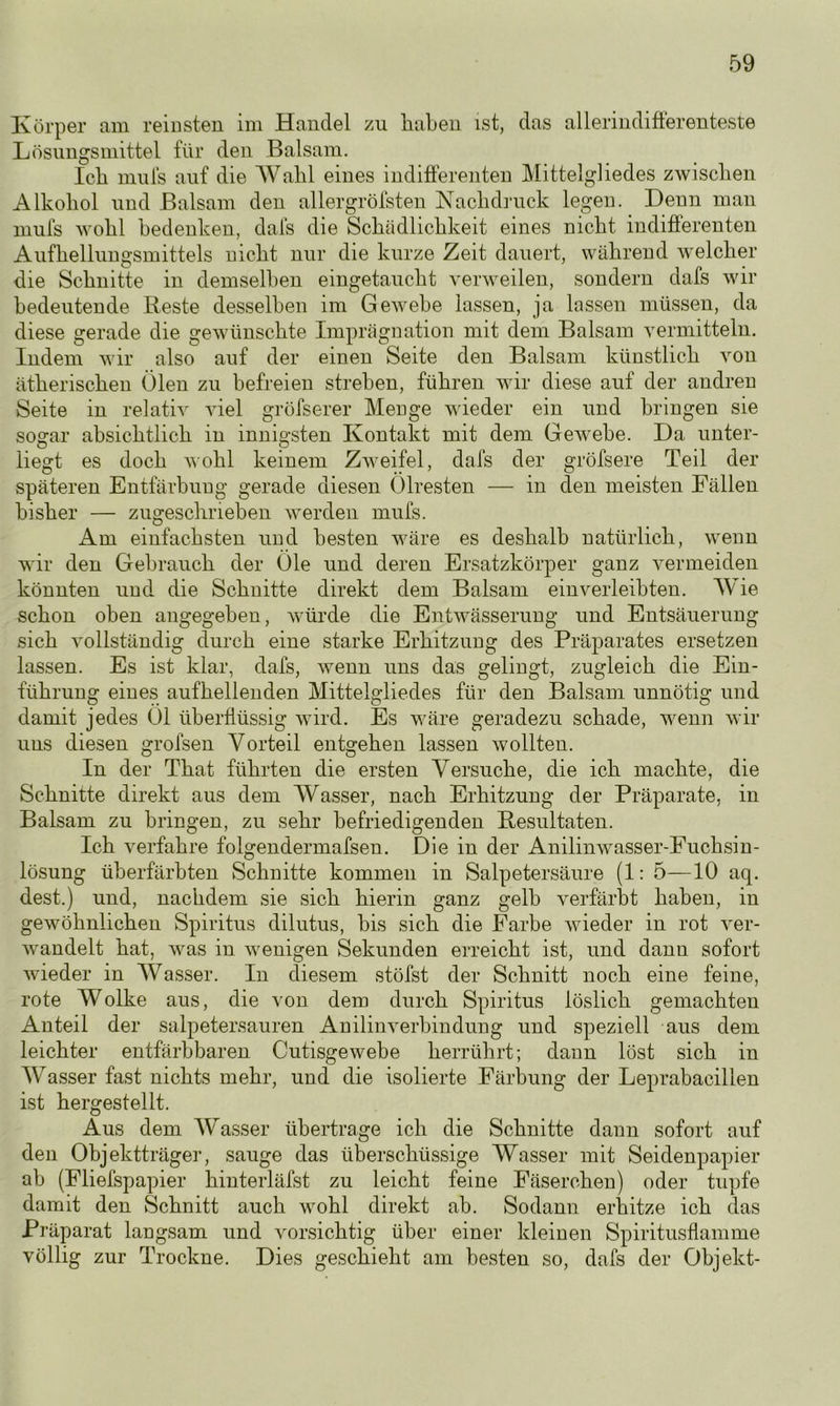 Körper am reinsten im Handel zu haben ist, das allerindifferenteste Lösungsmittel für den Balsam. Ich mufs auf die Wahl eines indifferenten Mittelgliedes zwischen Alkohol und Balsam den allergrölsten Nachdruck legen. Denn man mufs wohl bedenken, dals die Schädlichkeit eines nicht indifferenten Aufhellungsmittels nicht nur die kurze Zeit dauert, während welcher die Schnitte in demselben eingetaucht verweilen, sondern dafs wir bedeutende Reste desselben im Gewebe lassen, ja lassen müssen, da diese gerade die gewünschte Imprägnation mit dem Balsam vermitteln. Indem wir also auf der einen Seite den Balsam künstlich von ätherischen Ölen zu befreien streben, führen wir diese auf der andren Seite in relativ viel gröfserer Menge wieder ein und bringen sie sogar absichtlich in innigsten Kontakt mit dem Gewebe. Da unter- liegt es doch wohl keinem Zweifel, dafs der gröfsere Teil der späteren Entfärbung gerade diesen Ölresten — in den meisten Fällen bisher — zugeschrieben werden mufs. Am einfachsten und besten wäre es deshalb natürlich, wenn wir den Gebrauch der Öle und deren Ersatzkörper ganz vermeiden könnten und die Schnitte direkt dem Balsam ein verleibten. Wie schon oben angegeben, würde die Entwässerung und Entsäuerung sich vollständig durch eine starke Erhitzung des Präparates ersetzen lassen. Es ist klar, dafs, wenn uns das gelingt, zugleich die Ein- führung eines aufhellenden Mittelgliedes für den Balsam unnötig und damit jedes Öl überflüssig wird. Es wäre geradezu schade, wenn wir uns diesen grofsen Vorteil entgehen lassen wollten. In der That führten die ersten Versuche, die ich machte, die Schnitte direkt aus dem Wasser, nach Erhitzung der Präparate, in Balsam zu bringen, zu sehr befriedigenden Resultaten. Ich verfahre folgendermafsen. Die in der Anilinwasser-Fuchsin- lösung überfärbten Schnitte kommen in Salpetersäure (1: 5—10 aq. dest.) und, nachdem sie sich hierin ganz gelb verfärbt haben, in gewöhnlichen Spiritus dilutus, bis sich die Farbe wieder in rot ver- wandelt hat, was in wenigen Sekunden erreicht ist, und dann sofort wieder in Wasser. In diesem stöfst der Schnitt noch eine feine, rote Wolke aus, die von dem durch Spiritus löslich gemachten Anteil der salpetersauren Anilinverbindung und speziell aus dem leichter entfärbbaren Cutisgewebe herrührt; dann löst sich in Wasser fast nichts mehr, und die isolierte Färbung der Leprabacillen ist hergestellt. Aus dem Wasser übertrage ich die Schnitte dann sofort auf den Objektträger, sauge das überschüssige Wasser mit Seidenpapier ab (Fliefspapier hinterläfst zu leicht feine Fäserchen) oder tupfe damit den Schnitt auch wrohl direkt ab. Sodann erhitze ich das Präparat langsam und vorsichtig über einer kleinen Spiritusflamme völlig zur Trockne. Dies geschieht am besten so, dafs der Objekt-