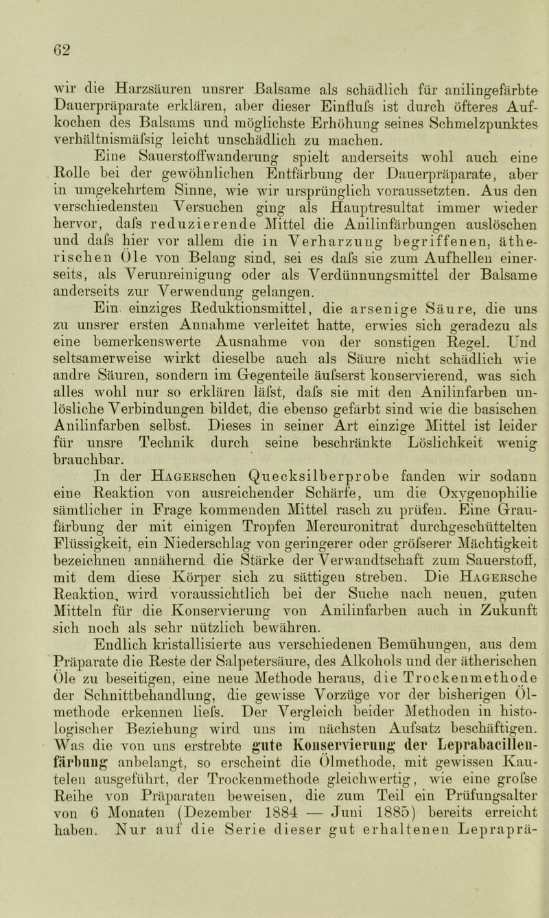 wir die Harzsäuren unsrer Balsame als schädlich für anilingefärbte Dauerpräparate erklären, aber dieser Einflufs ist durch öfteres Auf- kochen des Balsams und möglichste Erhöhung seines Schmelzpunktes verbaltnismäfsig leicht unschädlich zu machen. Eine Sauerstoffwanderung spielt anderseits wohl auch eine Bolle hei der gewöhnlichen Entfärbung der Dauerpräparate, aber in umgekehrtem Sinne, wie wir ursprünglich voraussetzten. Aus den verschiedensten Versuchen ging als Hauptresultat immer wieder hervor, dafs reduzierende Mittel die Anilinfärbungen auslöschen und dafs hier vor allem die in Verharzung begriffenen, äthe- rischen Oie von Belang sind, sei es dafs sie zum Auf hellen einer- seits, als Verunreinigung oder als Verdünnungsmittel der Balsame anderseits zur Verwendung gelangen. Ein einziges Beduktionsmittel, die arsenige Säure, die uns zu unsrer ersten Annahme verleitet hatte, erwies sich geradezu als eine bemerkenswerte Ausnahme von der sonstigen Regel. Und seltsamerweise wirkt dieselbe auch als Säure nicht schädlich wie andre Säuren, sondern im Gegenteile äufserst konservierend, was sich alles wohl nur so erklären läfst, dafs sie mit den Anilinfarben un- lösliche Verbindungen bildet, die ebenso gefärbt sind wie die basischen Anilinfarben selbst. Dieses in seiner Art einzige Mittel ist leider für unsre Technik durch seine beschränkte Löslichkeit wenig brauchbar. In der HAGERSchen Quecksilberprobe fanden wir sodann eine Reaktion von ausreichender Schärfe, um die Oxygenophilie sämtlicher in Frage kommenden Mittel rasch zu prüfen. Eine Grau- färbung der mit einigen Tropfen Mercuronitrat durchgeschüttelten Flüssigkeit, ein Niederschlag von geringerer oder gröfserer Mächtigkeit bezeichnen annähernd die Stärke der Verwandtschaft zum Sauerstoff, mit dem diese Körper sich zu sättigen streben. Die HAGERSche Reaktion, wird voraussichtlich hei der Suche nach neuen, guten Mitteln für die Konservierung von Anilinfarben auch in Zukunft sich noch als sehr nützlich bewähren. Endlich kristallisierte aus verschiedenen Bemühungen, aus dem Präparate die Reste der Salpetersäure, des Alkohols und der ätherischen Öle zu beseitigen, eine neue Methode heraus, die Trockenmethode der Schnittbehandlung, die gewisse Vorzüge vor der bisherigen Öl- methode erkennen liefs. Der Vergleich beider Methoden in histo- logischer Beziehung wird uns im nächsten Aufsatz beschäftigen. Was die von uns erstrebte gute Konservierung der Leprabacillen- färbung anbelangt, so erscheint die Ölmethode, mit gewissen Kau- telen ausgeführt, der Trockenmethode gleichwertig, wie eine grofse Reihe von Präparaten beweisen, die zum Teil ein Prüfungsalter von 6 Monaten (Dezember 1884 — Juni 1885) bereits erreicht haben. Nur auf die Serie dieser gut erhaltenen Lepraprä-