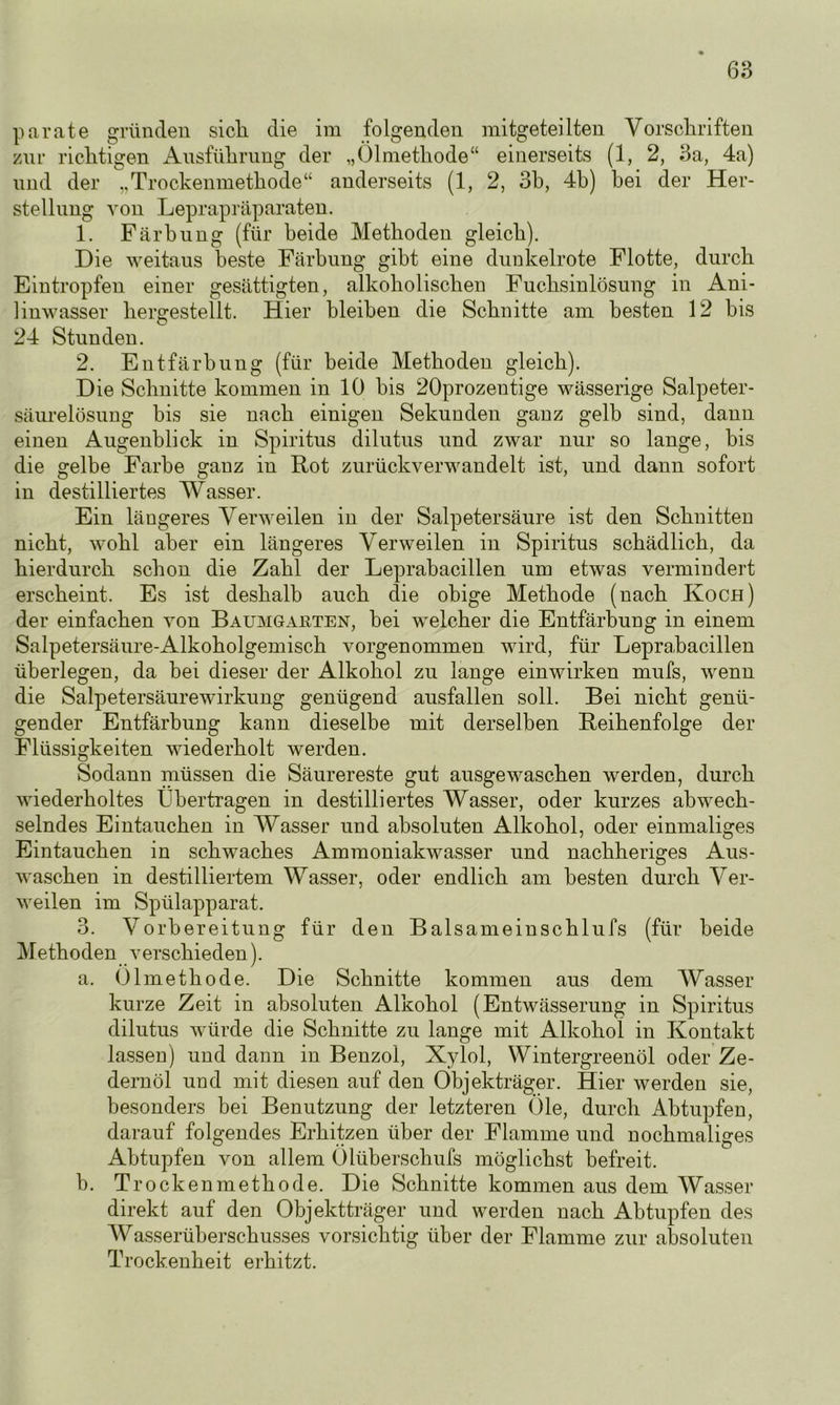 parate gründen sich, die im folgenden mitgeteilten Vorschriften zur richtigen Ausführung der „Ölmethode“ einerseits (1, 2, 3a, 4a) und der „Trockenmethode“ anderseits (1, 2, 3b, 4b) bei der Her- stellung von Leprapräparaten. 1. Färbung (für beide Methoden gleich). Die weitaus beste Färbung gibt eine dunkelrote Flotte, durch Eintropfeu einer gesättigten, alkoholischen Fuchsinlösung in Ani- linwasser hergestellt. Hier bleiben die Schnitte am besten 12 bis 24 Stunden. 2. Entfärbung (für beide Methoden gleich). Die Schnitte kommen in 10 bis 20prozentige wässerige Salpeter- säurelösung bis sie nach einigen Sekunden ganz gelb sind, dann einen Augenblick in Spiritus dilutus und zwar nur so lange, bis die gelbe Farbe ganz in Rot zurückverwandelt ist, und dann sofort in destilliertes Wasser. Ein längeres Verweilen in der Salpetersäure ist den Schnitten nicht, wohl aber ein längeres Verweilen in Spiritus schädlich, da hierdurch schon die Zahl der Leprabacillen um etwas vermindert erscheint. Es ist deshalb auch die obige Methode (nach Koch) der einfachen von Bauhgaeten, bei welcher die Entfärbung in einem Salpetersäure-Alkoholgemisch vorgenommen wird, für Leprabacillen überlegen, da bei dieser der Alkohol zu lange einwirken mufs, wenn die Salpetersäurewirkung genügend ausfallen soll. Bei nicht genü- gender Entfärbung kann dieselbe mit derselben Reihenfolge der Flüssigkeiten wiederholt werden. Sodann müssen die Säurereste gut ausgewaschen werden, durch wiederholtes Übertragen in destilliertes Wasser, oder kurzes abwech- selndes Eintauchen in Wasser und absoluten Alkohol, oder einmaliges Eintauchen in schwaches Ammoniakwasser und nachheriges Aus- waschen in destilliertem Wasser, oder endlich am besten durch Ver- weilen im Spülapparat. 3. Vorbereitung für den Balsameinschlufs (für beide Methoden verschieden). a. Ölmethode. Die Schnitte kommen aus dem Wasser kurze Zeit in absoluten Alkohol (Entwässerung in Spiritus dilutus würde die Schnitte zu lange mit Alkohol in Kontakt lassen) und dann in Benzol, Xylol, Wintergreenöl oder Ze- dernöl und mit diesen auf den Objekträger. Hier werden sie, besonders bei Benutzung der letzteren Öle, durch Abtupfen, darauf folgendes Erhitzen über der Flamme und nochmaliges Abtupfen von allem Ölübersckufs möglichst befreit. b. Trockenmethode. Die Schnitte kommen aus dem Wasser direkt auf den Objektträger und werden nach Abtupfen des Wasserüberschusses vorsichtig über der Flamme zur absoluten Trockenheit erhitzt.