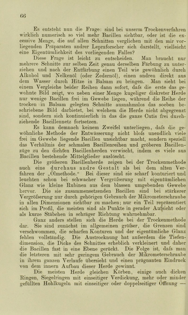 Es entsteht nun die Frage: sind bei unserm Trockenverfahren wirklich numerisch so viel mehr Bacillen sichtbar, oder ist die ex- cessive Menge, die auf allen Schnitten verglichen mit den mir vor- liegenden Präparaten andrer Lepraforscher sich darstellt, vielleicht eine Eigentümlichkeit des vorliegenden Falles? D iese Frage ist leicht zu entscheiden. Man braucht nur mehrere Schnitte zur selben Zeit genau derselben Färbung zu unter- ziehen und nach der Entfärbung einen Teil wie gewöhnlich durch Alkohol und Nelkenöl (oder Zedernöl), einen andren direkt aus dem Wasser durch Hitze in Balsam zu bringen. Man sieht bei einem Vergleiche beider Reihen dann sofort, dafs die erste das ge- wohnte Bild zeigt, wo neben einer Menge kugeliger diskreter Herde nur wenige Bacillen frei im Gewebe liegen, während die Reihe der trocken in Balsam gelegten Schnitte ausnahmslos das soeben be- schriebene Bild darbietet, hei welchem die Herde nicht abgegrenzt sind, sondern sich kontinuierlich in das die ganze Cutis frei durch- ziehende Bacillennetz fortsetzen. Es kann demnach keinem Zweifel unterliegen, dafs die ge- wöhnliche Methode der Entwässerung nicht blofs unendlich viele frei im Gewebe liegende Bacillen unsichtbar macht, sondern speziell das Verhältnis der schmalen Bacillenreihen und gröberen Bacillen- züge zu den dichten Bacillenherden verwischt, indem es viele aus Bacillen bestehende Mittelglieder auslöscht. Die gröfseren Bacillenherde zeigen bei der Trockenmethode auch eine durchaus andre Gestalt als bei dem alten Ver- fahren der „Ölmethode.“ Bei dieser sind sie scharf konturiert und leuchten schon bei schwacher Vergröfserung mit eigentümlichen Glanz wie kleine Rubinen aus dem blassen umgebenden Gewebe hervor. Die sie zusammensetzenden Bacillen sind bei stärkerer Vergröfserung nur durch gehörigen Gebrauch der Mikrometerschraube in allen Dimensionen sichtbar zu machen; nur ein Teil repräsentiert sich im Profil, die meisten sind als Punkte in gerader Aufsicht oder als kurze Stäbchen in schräger Richtung wahrnehmbar. Ganz anders stellen sich die Herde bei der Trockenmethode dar. Sie sind zunächst im allgemeinen gröfser, die Grenzen sind verschwommen, die scharfen Konturen und der eigentümliche Glanz fehlen vollständig. Die Austrocknung hat aufserdem die Tiefen- dimension, die Dicke des Schnittes erheblich verkleinert und daher die Bacillen fast in eine Ebene gerückt. Die Folge ist, dafs man die letzteren mit sehr geringem Gebrauch der Mikrometerschraube in ihrem ganzen Verlaufe übersieht und einen prägnanten Eindruck von dem innern Aufbau dieser Herde gewinnt. Die meisten Herde gleichen Körben, einige auch dicken Ringen, Siegelringen mit einseitiger Verdickung, mehr oder minder gefüllten Hohlkugeln mit einseitiger oder doppelseitiger Öffnung —