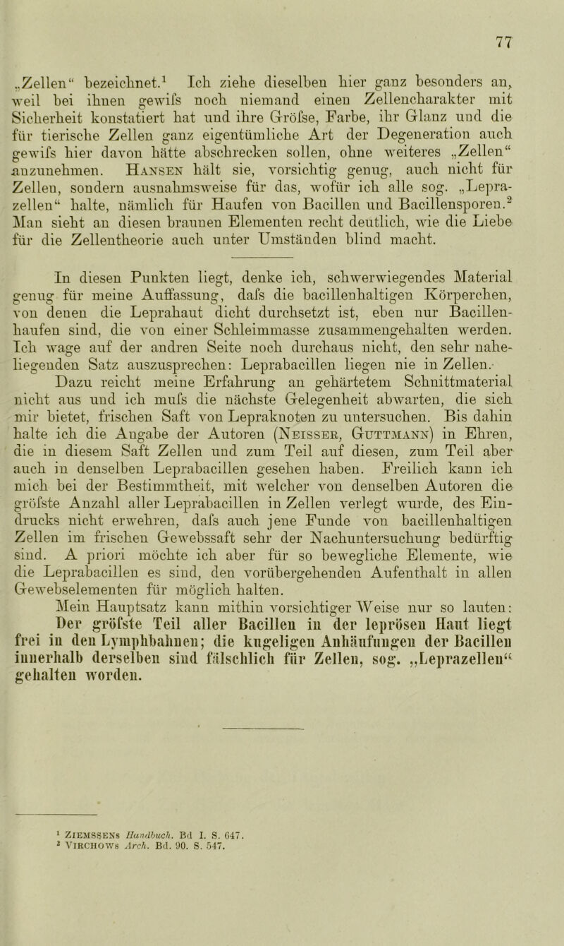 ..Zellen“ bezeichnet.1 Ich ziehe dieselben hier ganz besonders an, weil bei ihnen gewifs noch niemand einen Zellencharakter mit Sicherheit konstatiert hat und ihre Gröfse, Farbe, ihr Glanz und die für tierische Zellen ganz eigentümliche Art der Degeneration auch gewifs hier davon hätte absckrecken sollen, ohne weiteres „Zellen“ anzunehmen. Hansen hält sie, vorsichtig genug, auch nicht für Zellen, sondern ausnahmsweise für das, wofür ich alle sog. „Lepra- zellen“ halte, nämlich für Haufen von Bacillen und Bacillensporen.2 Man sieht an diesen braunen Elementen recht deutlich, wie die Liebe für die Zellentheorie auch unter Umständen blind macht. In diesen Punkten liegt, denke ich, schwerwiegendes Material genug für meine Auffassung, dafs die bacillenhaltigen Körperchen, von denen die Leprahaut dicht durchsetzt ist, eben nur Bacillen- haufen sind, die von einer Schleimmasse zusammengehalten werden. Ich wage auf der andren Seite noch durchaus nicht, den sehr nahe- liegenden Satz auszusprechen: Leprabacillen liegen nie in Zellen.- Dazu reicht meine Erfahrung an gehärtetem Schnittmaterial nicht aus und ich mufs die nächste Gelegenheit abwarten, die sich mir bietet, frischen Saft von Lepraknoten zu untersuchen. Bis dahin halte ich die Angabe der Autoren (Neissek, Guttmann) in Ehren, die in diesem Saft Zellen und zum Teil auf diesen, zum Teil aber auch in denselben Leprabacillen gesehen haben. Freilich kann ich mich bei der Bestimmtheit, mit welcher von denselben Autoren die gröfste x\nzahl aller Leprabacillen in Zellen verlegt wurde, des Ein- drucks nicht erwehren, dafs auch jene Funde von bacillenhaltigen Zellen im frischen Gewebssaft sehr der Nachuntersuchung bedürftig sind. A priori möchte ich aber für so bewegliche Elemente, wie die Leprabacillen es sind, den vorübergehenden Aufenthalt in allen Gewebselementen für möglich halten. Mein Hauptsatz kann mithin vorsichtiger Weise nur so lauten: Der gröfste Teil aller Bacillen in der leprösen Haut liegt frei in den Lymphbahnen; die kugeligen Anhäufungen der Bacillen innerhalb derselben sind fälschlich für Zellen, sog. ,,Leprazellen“ gehalten worden. 1 ZlEMSSENs Handbuch. Bd I. S. G47. 2 VlBCHOWS Arch. Bd. 90. S. 547.