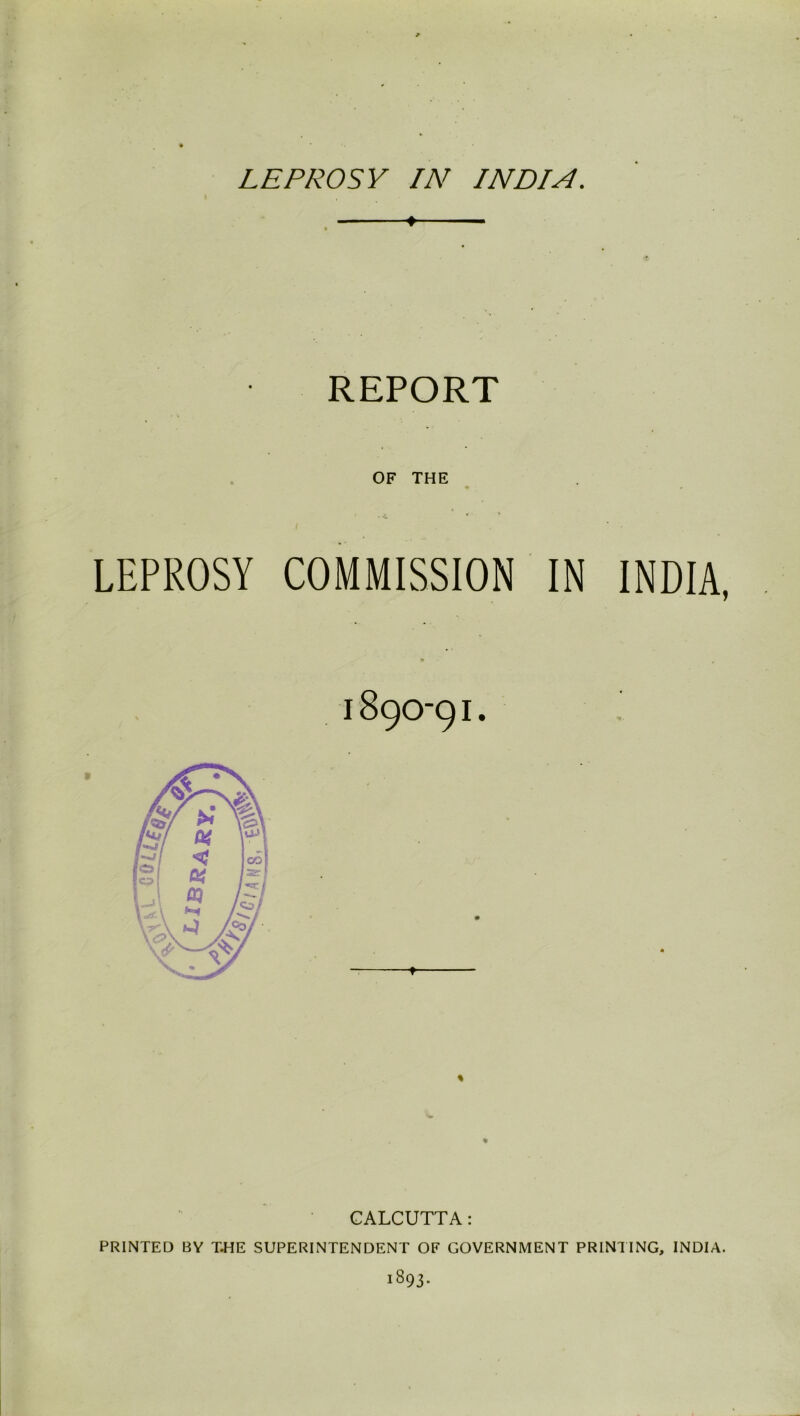 LEPROSY IN INDIA. ♦ REPORT OF THE LEPROSY COMMISSION IN INDIA, % CALCUTTA: PRINTED BY THE SUPERINTENDENT OF GOVERNMENT PRINTING, INDIA. 1893.