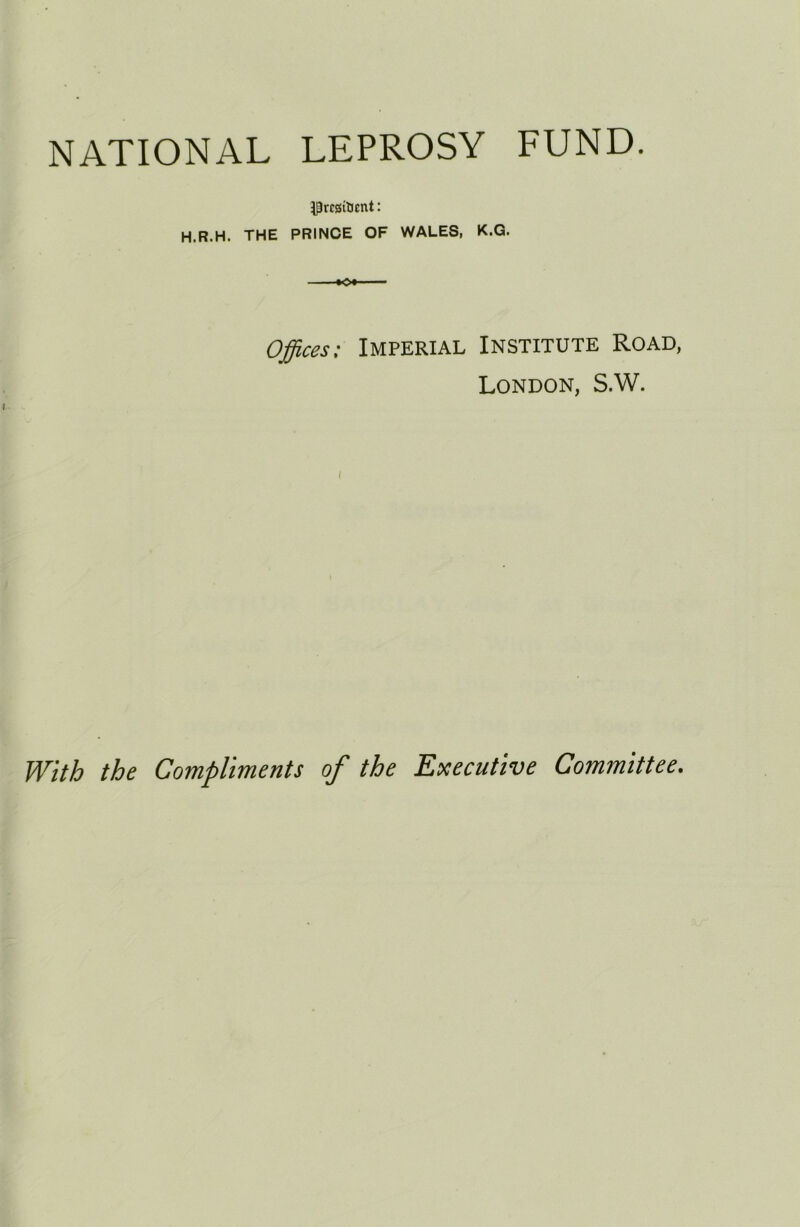 NATIONAL LEPROSY FUND. H.R.H. THE PRINCE OF WALES, K.G. Offices: Imperial Institute Road, London, S.W. With the Compliments of the Executive Committee.