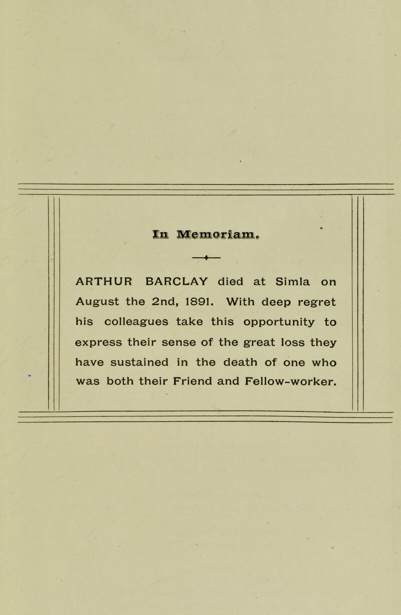 Em Memoriam* 4 ARTHUR BARCLAY died at Simla on August the 2nd, 1891, With deep regret his colleagues take this opportunity to express their sense of the great loss they have sustained in the death of one who was both their Friend and Fellow-worker.