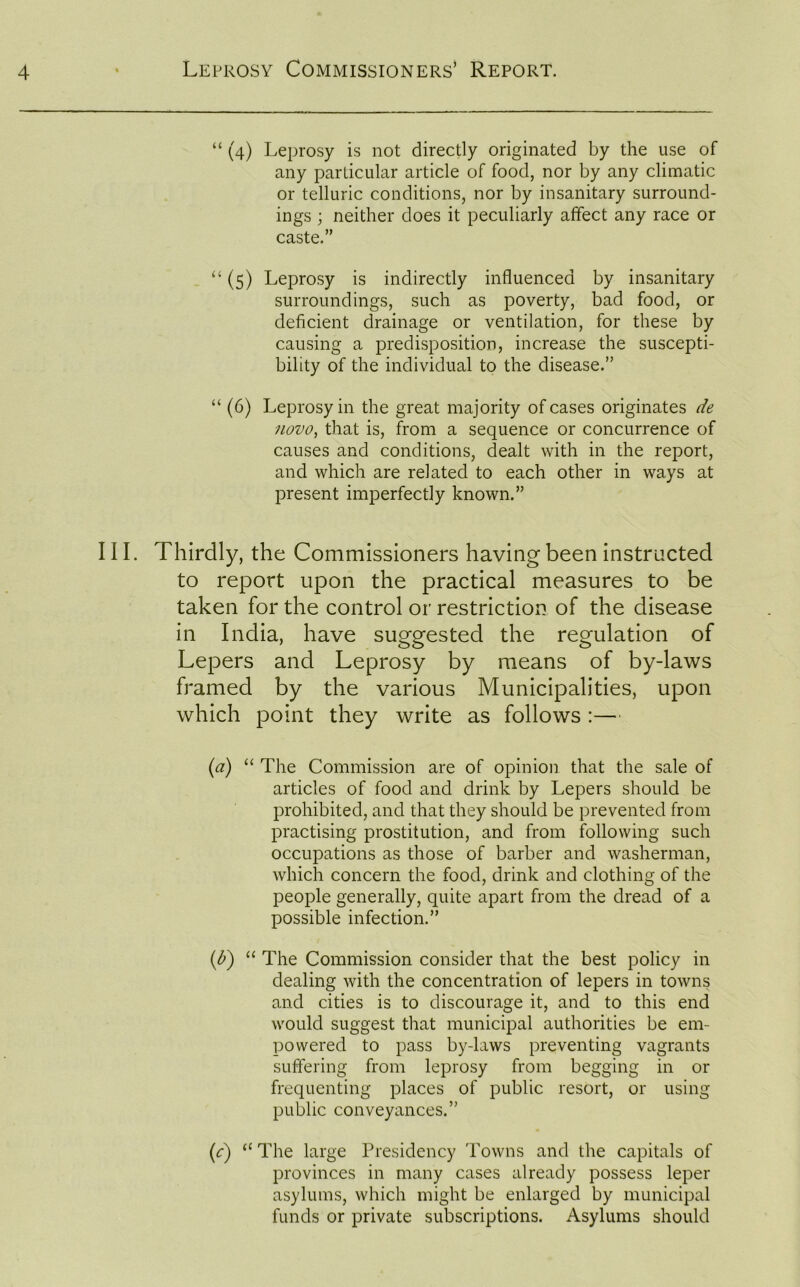 “ (4) Leprosy is not directly originated by the use of any particular article of food, nor by any climatic or telluric conditions, nor by insanitary surround- ings ; neither does it peculiarly affect any race or caste.” “ (5) Leprosy is indirectly influenced by insanitary surroundings, such as poverty, bad food, or deficient drainage or ventilation, for these by causing a predisposition, increase the suscepti- bility of the individual to the disease.” “ (6) Leprosy in the great majority of cases originates de novo, that is, from a sequence or concurrence of causes and conditions, dealt with in the report, and which are related to each other in ways at present imperfectly known.” III. Thirdly, the Commissioners having been instructed to report upon the practical measures to be taken for the control or restriction of the disease in India, have suggested the regulation of Lepers and Leprosy by means of by-laws framed by the various Municipalities, upon which point they write as follows :— (a) “ The Commission are of opinion that the sale of articles of food and drink by Lepers should be prohibited, and that they should be prevented from practising prostitution, and from following such occupations as those of barber and washerman, which concern the food, drink and clothing of the people generally, quite apart from the dread of a possible infection.” (1b) “ The Commission consider that the best policy in dealing with the concentration of lepers in towns and cities is to discourage it, and to this end would suggest that municipal authorities be em- powered to pass by-laws preventing vagrants suffering from leprosy from begging in or frequenting places of public resort, or using public conveyances.” (c) “ The large Presidency Towns and the capitals of provinces in many cases already possess leper asylums, which might be enlarged by municipal funds or private subscriptions. Asylums should