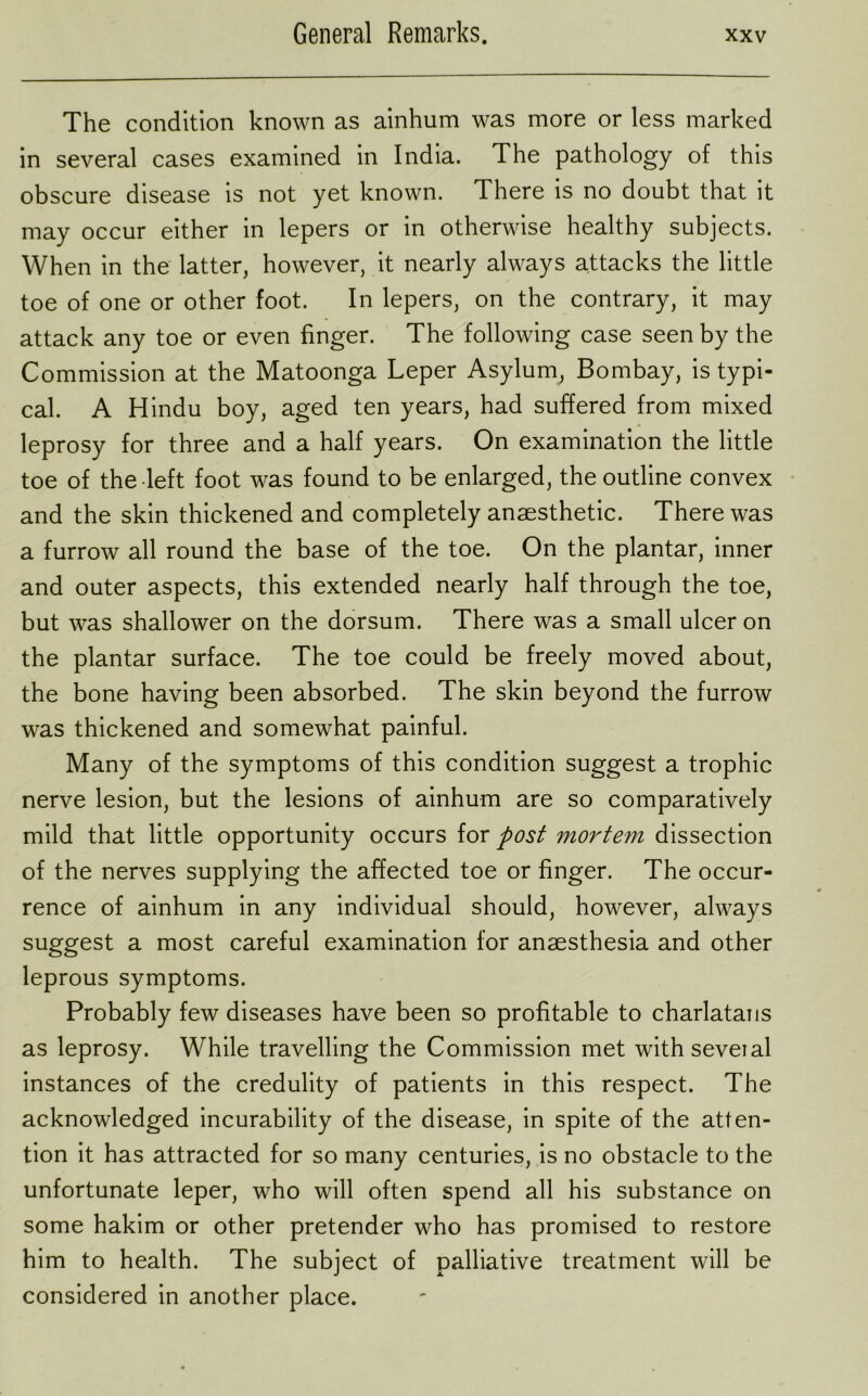 The condition known as ainhum was more or less marked in several cases examined in India. The pathology of this obscure disease is not yet known. There is no doubt that it may occur either in lepers or in otherwise healthy subjects. When in the latter, however, it nearly always attacks the little toe of one or other foot. In lepers, on the contrary, it may attack any toe or even finger. The following case seen by the Commission at the Matoonga Leper Asylum, Bombay, is typi- cal. A Hindu boy, aged ten years, had suffered from mixed leprosy for three and a half years. On examination the little toe of the left foot was found to be enlarged, the outline convex and the skin thickened and completely anaesthetic. There was a furrow all round the base of the toe. On the plantar, inner and outer aspects, this extended nearly half through the toe, but was shallower on the dorsum. There was a small ulcer on the plantar surface. The toe could be freely moved about, the bone having been absorbed. The skin beyond the furrow was thickened and somewhat painful. Many of the symptoms of this condition suggest a trophic nerve lesion, but the lesions of ainhum are so comparatively mild that little opportunity occurs for post mortem dissection of the nerves supplying the affected toe or finger. The occur- rence of ainhum in any individual should, however, always suggest a most careful examination for anaesthesia and other leprous symptoms. Probably few diseases have been so profitable to charlatans as leprosy. While travelling the Commission met withseveial instances of the credulity of patients in this respect. The acknowledged incurability of the disease, in spite of the atten- tion it has attracted for so many centuries, is no obstacle to the unfortunate leper, who will often spend all his substance on some hakim or other pretender who has promised to restore him to health. The subject of palliative treatment will be considered in another place.