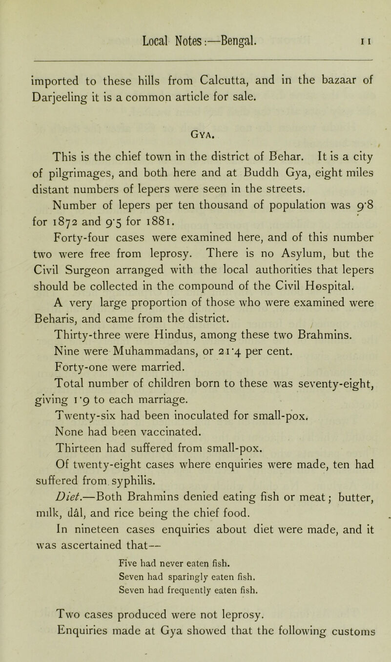 imported to these hills from Calcutta, and in the bazaar of Darjeeling it is a common article for sale. Gya. This is the chief town in the district of Behar. It is a city of pilgrimages, and both here and at Buddh Gya, eight miles distant numbers of lepers were seen in the streets. Number of lepers per ten thousand of population was 9*8 for 1872 and 9*5 for 1881. Forty-four cases were examined here, and of this number two were free from leprosy. There is no Asylum, but the Civil Surgeon arranged with the local authorities that lepers should be collected in the compound of the Civil Hospital. A very large proportion of those who were examined were Beharis, and came from the district. Thirty-three were Hindus, among these two Brahmins. Nine were Muhammadans, or 2i’4 per cent. Forty-one were married. Total number of children born to these was seventy-eight, giving 1*9 to each marriage. Twenty-six had been inoculated for small-pox. None had been vaccinated. Thirteen had suffered from small-pox. Of twenty-eight cases where enquiries were made, ten had suffered from syphilis. Diet.—Both Brahmins denied eating fish or meat j butter, milk, dal, and rice being the chief food. In nineteen cases enquiries about diet were made, and it was ascertained that— Five had never eaten fish. Seven had sparingly eaten fish. Seven had frequently eaten fish. Two cases produced were not leprosy. Enquiries made at Gya showed that the following customs