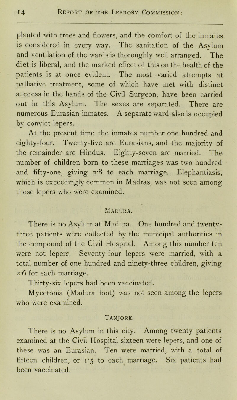 planted with trees and flowers, and the comfort of the inmates is considered in every way. The sanitation of the Asylum and ventilation of the wards is thoroughly well arranged. The diet is liberal, and the marked effect of this on the health of the patients is at once evident. The most -varied attempts at palliative treatment, some of which have met with distinct success in the hands of the Civil Surgeon, have been carried out in this Asylum. The sexes are separated. There are numerous Eurasian inmates. A separate ward also is occupied by convict lepers. At the present time the inmates number one hundred and eighty-four. Twenty-five are Eurasians, and the majority of the remainder are Hindus. Eighty-seven are married. The number of children born to these marriages was two hundred and fifty-one, giving 2'8 to each marriage. Elephantiasis, which is exceedingly common in Madras, was not seen among those lepers who were examined. Madura. There is no Asylum at Madura. One hundred and twenty- three patients were collected by the municipal authorities in the compound of the Civil Hospital. Among this number ten were not lepers. Seventy-four lepers were married, with a total number of one hundred and ninety-three children, giving 2 '6 for each marriage. Thirty-six lepers had been vaccinated. Mycetoma (Madura foot) was not seen among the lepers who were examined. Tanjore. There is no Asylum in this city. Among twenty patients examined at the Civil Hospital sixteen were lepers, and one of these was an Eurasian. Ten were married, with a total of fifteen children, or 1*5 to each marriage. Six patients had been vaccinated.