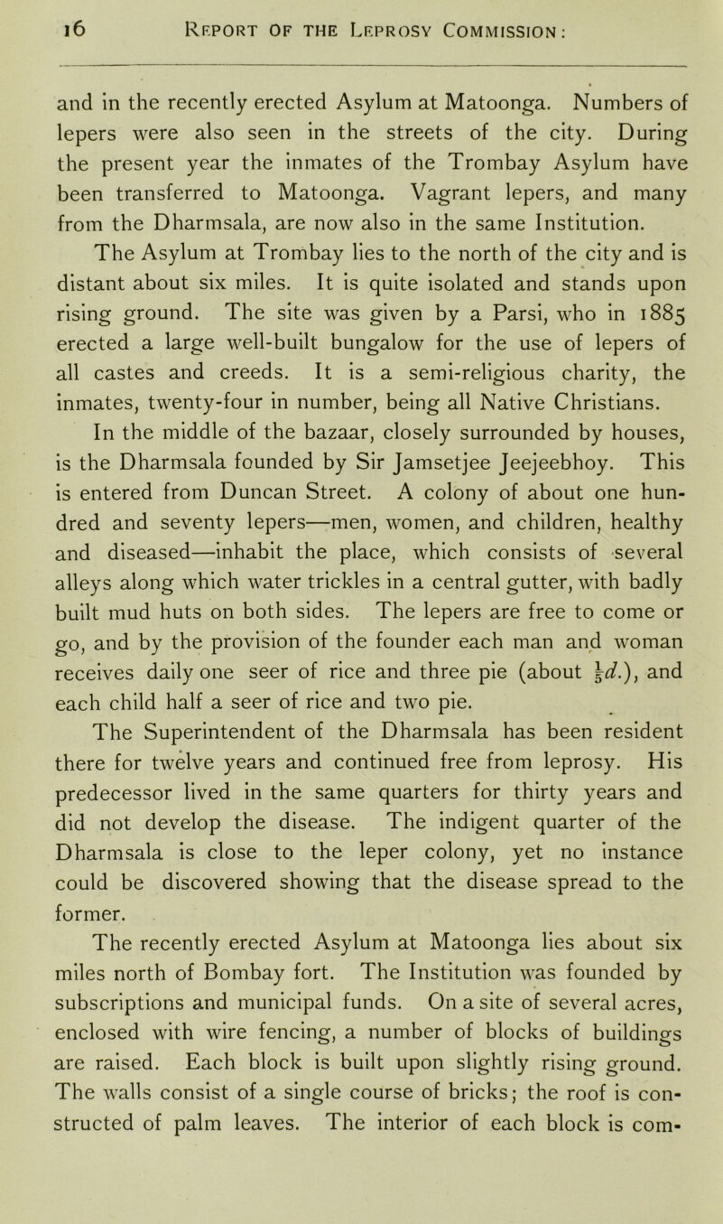 and in the recently erected Asylum at Matoonga. Numbers of lepers were also seen in the streets of the city. During the present year the inmates of the Trombay Asylum have been transferred to Matoonga. Vagrant lepers, and many from the Dharmsala, are now also in the same Institution. The Asylum at Trombay lies to the north of the city and is distant about six miles. It is quite isolated and stands upon rising ground. The site was given by a Parsi, who in 1885 erected a large well-built bungalow for the use of lepers of all castes and creeds. It is a semi-religious charity, the inmates, twenty-four in number, being all Native Christians. In the middle of the bazaar, closely surrounded by houses, is the Dharmsala founded by Sir Jamsetjee Jeejeebhoy. This is entered from Duncan Street. A colony of about one hun- dred and seventy lepers—men, women, and children, healthy and diseased—inhabit the place, which consists of several alleys along which water trickles in a central gutter, with badly built mud huts on both sides. The lepers are free to come or go, and by the provision of the founder each man and woman receives daily one seer of rice and three pie (about \d.)) and each child half a seer of rice and two pie. The Superintendent of the Dharmsala has been resident there for twelve years and continued free from leprosy. His predecessor lived in the same quarters for thirty years and did not develop the disease. The indigent quarter of the Dharmsala is close to the leper colony, yet no instance could be discovered showing that the disease spread to the former. The recently erected Asylum at Matoonga lies about six miles north of Bombay fort. The Institution was founded by subscriptions and municipal funds. On a site of several acres, enclosed with wire fencing, a number of blocks of buildings are raised. Each block is built upon slightly rising ground. The walls consist of a single course of bricks; the roof is con- structed of palm leaves. The interior of each block is com-
