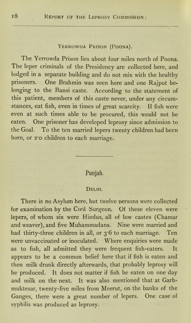 Yerrovvda Prison (Poona). The Yerrowda Prison lies about four miles north of Poona. The leper criminals of the Presidency are collected here, and lodged in a separate building and do not mix with the healthy prisoners. One Brahmin was seen here and one Rajput be- longing to the Bansi caste. According to the statement of this patient, members of this caste never, under any circum- stances, eat fish, even in times of great scarcity. If fish were even at such times able to be procured, this would not be eaten. One prisoner has developed leprosy since admission to the Goal. To the ten married lepers twenty children had been born, or 2#o children to each marriage. Punjab. Delhi. „ * There is no Asylum here, but twelve persons were collected for examination by the Civil Surgeon. Of these eleven were lepers, of whom six were Hindus, all of low castes (Chamar and weaver), and five Muhammadans. Nine were married and had thirty-three children in all, or 3‘6 to each marriage. Ten were unvaccinated or inoculated. Where enquiries were made as to fish, all admitted they were frequent fish-eaters. It appears to be a common belief here that if fish is eaten and then milk drunk directly afterwards, that probably leprosy will be produced. It does not matter if fish be eaten on one day and milk on the next. It was also mentioned that at Garh- muktesar, twenty-five miles from Meerut, on the banks of the Ganges, there were a great number of lepers. One case of syphilis was produced as leprosy.