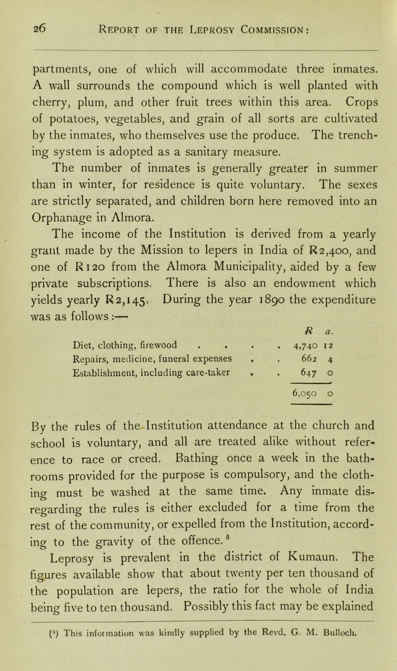 partments, one of which will accommodate three inmates. A wall surrounds the compound which is well planted with cherry, plum, and other fruit trees within this area. Crops of potatoes, vegetables, and grain of all sorts are cultivated by the inmates, who themselves use the produce. The trench- ing system is adopted as a sanitary measure. The number of inmates is generally greater in summer than in winter, for residence is quite voluntary. The sexes are strictly separated, and children born here removed into an Orphanage in Almora. The income of the Institution is derived from a yearly grant made by the Mission to lepers in India of R2,4oo, and one of R120 from the Almora Municipality, aided by a few private subscriptions. There is also an endowment which yields yearly R2,i45, During the year 1890 the expenditure was as follows :— R a. Diet, clothing, firewood .... 4,740 12 Repairs, medicine, funeral expenses . . 662 4 Establishment, including care-taker . . 647 o 6,050 o By the rules of the Institution attendance at the church and school is voluntary, and all are treated alike without refer- ence to race or creed. Bathing once a week in the bath- rooms provided for the purpose is compulsory, and the cloth- ing must be washed at the same time. Any inmate dis- regarding the rules is either excluded for a time from the rest of the community, or expelled from the Institution, accord- ing to the gravity of the offence.6 Leprosy is prevalent in the district of Kumaun. The figures available show that about twenty per ten thousand of the population are lepers, the ratio for the whole of India being five to ten thousand. Possibly this fact may be explained (5) This information was kindly supplied by the Revd. G. M. Bulloch.