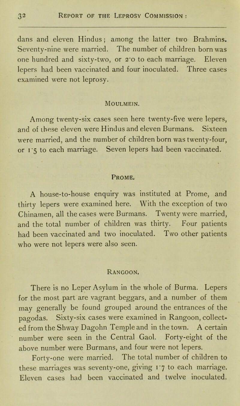 dans and eleven Hindus ; among the latter two Brahmins. Seventy-nine were married. The number of children born was one hundred and sixty-two, or 2*o to each marriage. Eleven lepers had been vaccinated and four inoculated. Three cases examined were not leprosy. Moulmein. Among twenty-six cases seen here twenty-five were lepers, and of these eleven were Hindus and eleven Burmans. Sixteen were married, and the number of children born was twenty-four, or i*5 to each marriage. Seven lepers had been vaccinated. Prome. A house-to-house enquiry was instituted at Prome, and thirty lepers were examined here. With the exception of two Chinamen, all the cases were Burmans. Twenty were married, and the total number of children was thirty. Four patients had been vaccinated and two inoculated. Two other patients wrho were not lepers were also seen. Rangoon. There is no Leper Asylum in the whole of Burma. Lepers for the most part are vagrant beggars, and a number of them may generally be found grouped around the entrances of the pagodas. Sixty-six cases were examined in Rangoon, collect- ed from the Shway Dagohn Temple and in the town. A certain number were seen in the Central Gaol. Forty-eight of the above number were Burmans, and four were not lepers. Forty-one were married. The total number of children to these marriages was seventy-one, giving 1*7 to each marriage. Eleven cases had been vaccinated and twelve inoculated.