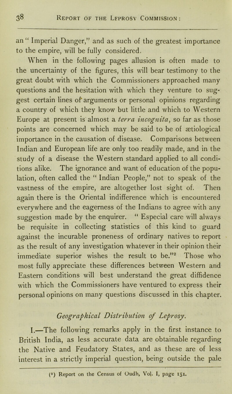 an “ Imperial Danger,” and as such of the greatest importance to the empire, will be fully considered. When in the following pages allusion is often made to the uncertainty of the figures, this will bear testimony to the great doubt with which the Commissioners approached many questions and the hesitation with which they venture to sug- gest certain lines of'arguments or personal opinions regarding a country of which they know but little and which to Western Europe at present is almost a terra incognita, so far as those points are concerned which may be said to be of aetiological importance in the causation of disease. Comparisons between Indian and European life are only too readily made, and in the study of a disease the Western standard applied to all condi- tions alike. The ignorance and want of education of the popu- lation, often called the “ Indian People,” not to speak of the vastness of the empire, are altogether lost sight of. Then again there is the Oriental indifference which is encountered everywhere and the eagerness of the Indians to agree with any suggestion made by the enquirer. “ Especial care will always be requisite in collecting statistics of this kind to guard against the incurable proneness of ordinary natives to report as the result of any investigation whatever in their opinion their immediate superior wishes the result to be.”2 Those who most fully appreciate these differences between Western and Eastern conditions will best understand the great diffidence with which the Commissioners have ventured to express their personal opinions on many questions discussed in this chapter. Geographical Distribution of Leprosy. I.—The following remarks apply in the first instance to British India, as less accurate data are obtainable regarding the Native and Feudatory States, and as these are of less interest in a strictly imperial question, being outside the pale (2) Report on the Census of Oudh, Vol. I, page 151.