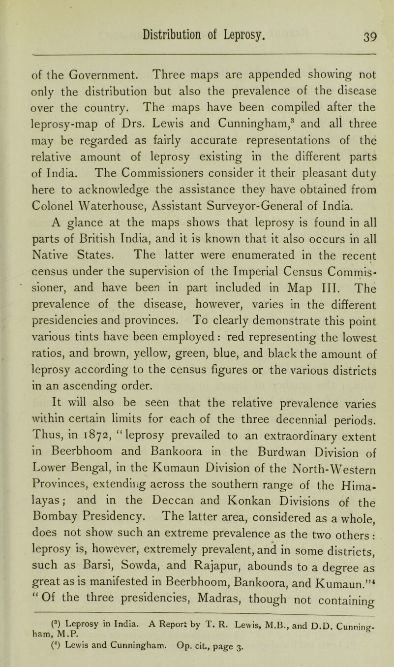 of the Government. Three maps are appended showing not only the distribution but also the prevalence of the disease over the country. The maps have been compiled after the leprosy-map of Drs. Lewis and Cunningham,3 and all three may be regarded as fairly accurate representations of the relative amount of leprosy existing in the different parts of India. The Commissioners consider it their pleasant duty here to acknowledge the assistance they have obtained from Colonel Waterhouse, Assistant Surveyor-General of India. A glance at the maps shows that leprosy is found in all parts of British India, and it is known that it also occurs in all Native States. The latter were enumerated in the recent census under the supervision of the Imperial Census Commis- sioner, and have been in part included in Map III. The prevalence of the disease, however, varies in the different presidencies and provinces. To clearly demonstrate this point various tints have been employed: red representing the lowest ratios, and brown, yellow, green, blue, and black the amount of leprosy according to the census figures or the various districts in an ascending order. It will also be seen that the relative prevalence varies within certain limits for each of the three decennial periods. Thus, in 1872, “ leprosy prevailed to an extraordinary extent in Beerbhoom and Bankoora in the Burdwan Division of Lower Bengal, in the Kumaun Division of the North-Western Provinces, extending across the southern range of the Hima- layas; and in the Deccan and Konkan Divisions of the Bombay Presidency. The latter area, considered as a whole, does not show such an extreme prevalence as the two others: leprosy is, however, extremely prevalent, and in some districts, such as Barsi, Sowda, and Rajapur, abounds to a degree as great as is manifested in Beerbhoom, Bankoora, and Kumaun.”4 “Of the three presidencies, Madras, though not containing (8) Leprosy in India. A Report by T. R. Lewis, M.B., and D.D. Cunning- ham, M.P. (4) Lewis and Cunningham. Op. cit., page 3.