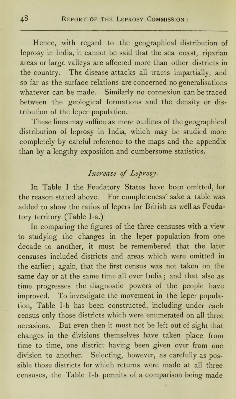 Hence, with regard to the geographical distribution of leprosy in India, it cannot be said that the sea coast, riparian areas or large valleys are affected more than other districts in the country. The disease attacks all tracts impartially, and so far as the surface relations are concerned no generalisations whatever can be made. Similarly no connexion can be traced between the geological formations and the density or dis- tribution of the leper population. These lines may suffice as mere outlines of the geographical distribution of leprosy in India, which may be studied more completely by careful reference to the maps and the appendix than by a lengthy exposition and cumbersome statistics. Increase of Leprosy. In Table I the Feudatory States have been omitted, for the reason stated above. For completeness’ sake a table was added to show the ratios of lepers for British as well as Feuda- tory territory (Table I-a.) In comparing the figures of the three censuses with a view to studying the changes in the leper population from one decade to another, it must be remembered that the later censuses included districts and areas which were omitted in the earlier; again, that the first census was not taken on the same day or at the same time all over India; and that also as time progresses the diagnostic powers of the people have improved. To investigate the movement in the leper popula- tion, Table I-b has been constructed, including under each census only those districts which were enumerated on all three occasions. But even then it must not be left out of sight that changes in the divisions themselves have taken place from time to time, one district having been given over from one division to another. Selecting, however, as carefully as pos- sible those districts for which returns were made at all three censuses, the Table I-b permits of a comparison being made