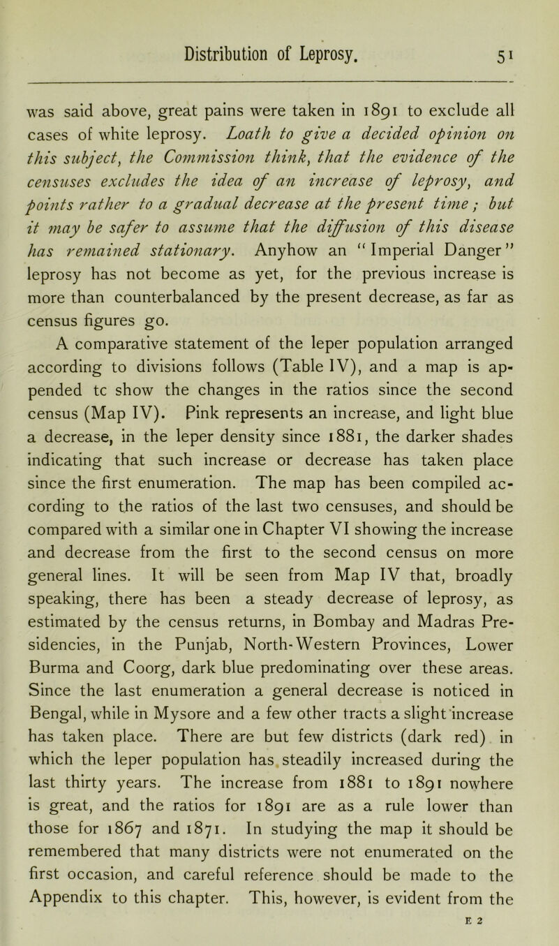 was said above, great pains were taken in 1891 to exclude all cases of white leprosy. Loath to give a decided opinion on this subject, the Commission think, that the evidence of the censuses excludes the idea of an increase of leprosy, and points rather to a gradual decrease at the present time ; but it ?nay be safer to assume that the diffusion of this disease has remained stationary. Anyhow an “ Imperial Danger ” leprosy has not become as yet, for the previous increase is more than counterbalanced by the present decrease, as far as census figures go. A comparative statement of the leper population arranged according to divisions follows (Table IV), and a map is ap- pended tc show the changes in the ratios since the second census (Map IV). Pink represents an increase, and light blue a decrease, in the leper density since 1881, the darker shades indicating that such increase or decrease has taken place since the first enumeration. The map has been compiled ac- cording to the ratios of the last two censuses, and should be compared with a similar one in Chapter VI showing the increase and decrease from the first to the second census on more general lines. It will be seen from Map IV that, broadly speaking, there has been a steady decrease of leprosy, as estimated by the census returns, in Bombay and Madras Pre- sidencies, in the Punjab, North-Western Provinces, Lower Burma and Coorg, dark blue predominating over these areas. Since the last enumeration a general decrease is noticed in Bengal, while in Mysore and a few other tracts a slight increase has taken place. There are but few districts (dark red) in which the leper population has steadily increased during the last thirty years. The increase from 1881 to 1891 nowhere is great, and the ratios for 1891 are as a rule lower than those for 1867 and 1871. In studying the map it should be remembered that many districts were not enumerated on the first occasion, and careful reference should be made to the Appendix to this chapter. This, however, is evident from the