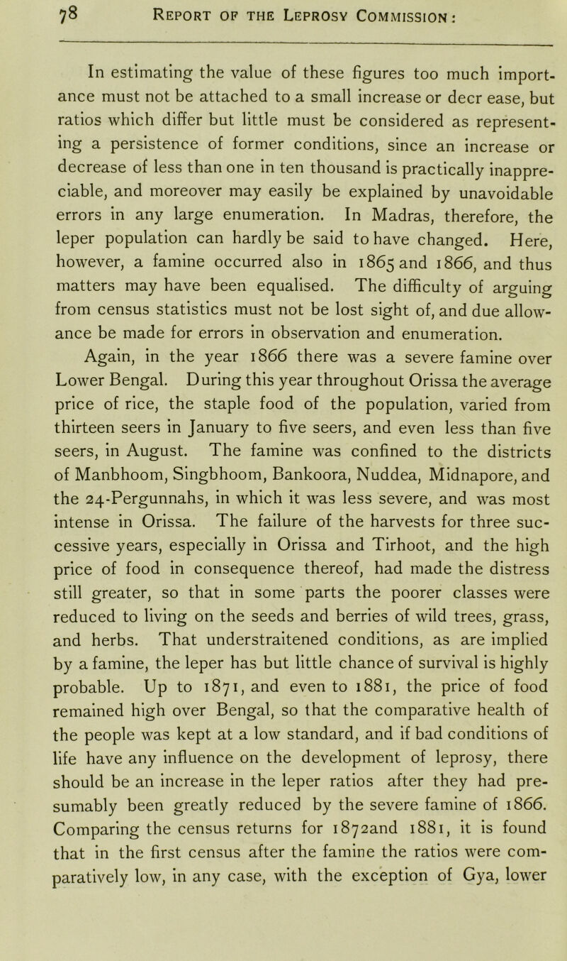 In estimating the value of these figures too much import- ance must not be attached to a small increase or deer ease, but ratios which differ but little must be considered as represent- ing a persistence of former conditions, since an increase or decrease of less than one in ten thousand is practically inappre- ciable, and moreover may easily be explained by unavoidable errors in any large enumeration. In Madras, therefore, the leper population can hardly be said to have changed. Here, however, a famine occurred also in 1865 and 1866, and thus matters may have been equalised. The difficulty of arguing from census statistics must not be lost sight of, and due allow- ance be made for errors in observation and enumeration. Again, in the year 1866 there was a severe famine over Lower Bengal. During this year throughout Orissa the average price of rice, the staple food of the population, varied from thirteen seers in January to five seers, and even less than five seers, in August. The famine was confined to the districts of Manbhoom, Singbhoom, Bankoora, Nuddea, Midnapore, and the 24-Pergunnahs, in which it was less severe, and was most intense in Orissa. The failure of the harvests for three suc- cessive years, especially in Orissa and Tirhoot, and the high price of food in consequence thereof, had made the distress still greater, so that in some parts the poorer classes were reduced to living on the seeds and berries of wild trees, grass, and herbs. That understraitened conditions, as are implied by a famine, the leper has but little chance of survival is highly probable. Up to 1871, and even to 1881, the price of food remained high over Bengal, so that the comparative health of the people was kept at a low standard, and if bad conditions of life have any influence on the development of leprosy, there should be an increase in the leper ratios after they had pre- sumably been greatly reduced by the severe famine of 1866. Comparing the census returns for i8y2and 1881, it is found that in the first census after the famine the ratios were com- paratively low, in any case, with the exception of Gya, lower