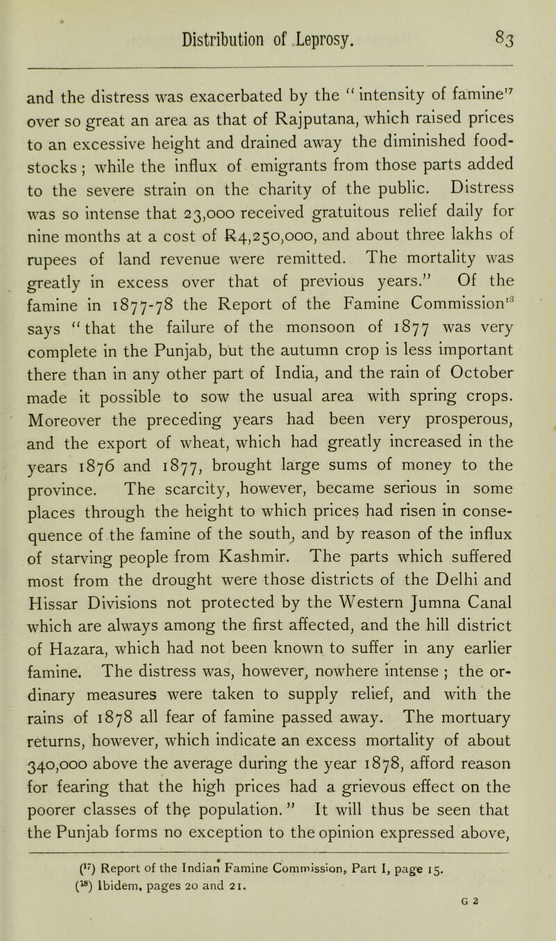 and the distress was exacerbated by the “ intensity of famine17 over so great an area as that of Rajputana, which raised prices to an excessive height and drained away the diminished food- stocks ; while the influx of emigrants from those parts added to the severe strain on the charity of the public. Distress was so intense that 23,000 received gratuitous relief daily for nine months at a cost of £4,250,000, and about three lakhs of rupees of land revenue were remitted. The mortality was greatly in excess over that of previous years.” Of the famine in 1877-78 the Report of the Famine Commission13 says “ that the failure of the monsoon of 1877 was very complete in the Punjab, but the autumn crop is less important there than in any other part of India, and the rain of October made it possible to sow the usual area with spring crops. Moreover the preceding years had been very prosperous, and the export of wheat, which had greatly increased in the years 1876 and 1877, brought large sums of money to the province. The scarcity, however, became serious in some places through the height to which prices had risen in conse- quence of the famine of the south, and by reason of the influx of starving people from Kashmir. The parts which suffered most from the drought were those districts of the Delhi and Hissar Divisions not protected by the Western Jumna Canal which are always among the first affected, and the hill district of Hazara, which had not been known to suffer in any earlier famine. The distress was, however, nowhere intense ; the or- dinary measures were taken to supply relief, and with the rains of 1878 all fear of famine passed away. The mortuary returns, however, which indicate an excess mortality of about 340,000 above the average during the year 1878, afford reason for fearing that the high prices had a grievous effect on the poorer classes of the population. ” It will thus be seen that the Punjab forms no exception to the opinion expressed above, (17) Report of the Indian Famine Commission, Part I, page 15. f4®) Ibidem, pages 20 and 21.