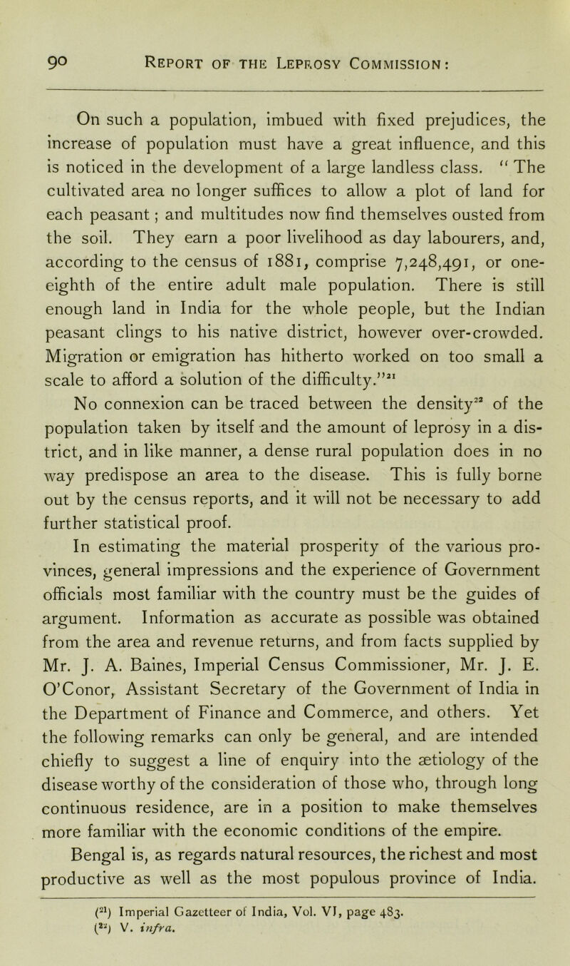 On such a population, imbued with fixed prejudices, the increase of population must have a great influence, and this is noticed in the development of a large landless class. “ The cultivated area no longer suffices to allow a plot of land for each peasant; and multitudes now find themselves ousted from the soil. They earn a poor livelihood as day labourers, and, according to the census of 1881, comprise 7,248,491, or one- eighth of the entire adult male population. There is still enough land in India for the whole people, but the Indian peasant clings to his native district, however over-crowded. Migration or emigration has hitherto worked on too small a scale to afford a solution of the difficulty.”21 No connexion can be traced between the density22 of the population taken by itself and the amount of leprosy in a dis- trict, and in like manner, a dense rural population does in no way predispose an area to the disease. This is fully borne out by the census reports, and it will not be necessary to add further statistical proof. In estimating the material prosperity of the various pro- vinces, general impressions and the experience of Government officials most familiar with the country must be the guides of argument. Information as accurate as possible was obtained from the area and revenue returns, and from facts supplied by Mr. J. A. Baines, Imperial Census Commissioner, Mr. J. E. O’Conor, Assistant Secretary of the Government of India in the Department of Finance and Commerce, and others. Yet the following remarks can only be general, and are intended chiefly to suggest a line of enquiry into the aetiology of the disease worthy of the consideration of those who, through long continuous residence, are in a position to make themselves more familiar with the economic conditions of the empire. Bengal is, as regards natural resources, the richest and most productive as well as the most populous province of India. (21) Imperial Gazetteer of India, Vol. VI, page 483. (22) V. infra.