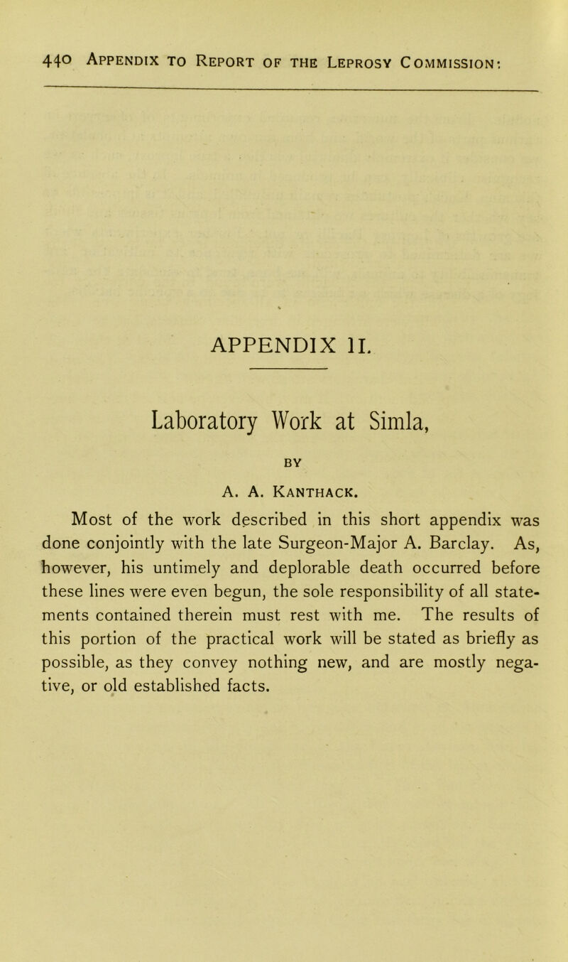 APPENDIX II. Laboratory Work at Simla, BY A. A. Kanthack. Most of the work described in this short appendix was done conjointly with the late Surgeon-Major A. Barclay. As, however, his untimely and deplorable death occurred before these lines were even begun, the sole responsibility of all state- ments contained therein must rest with me. The results of this portion of the practical work will be stated as briefly as possible, as they convey nothing new, and are mostly nega- tive, or old established facts.