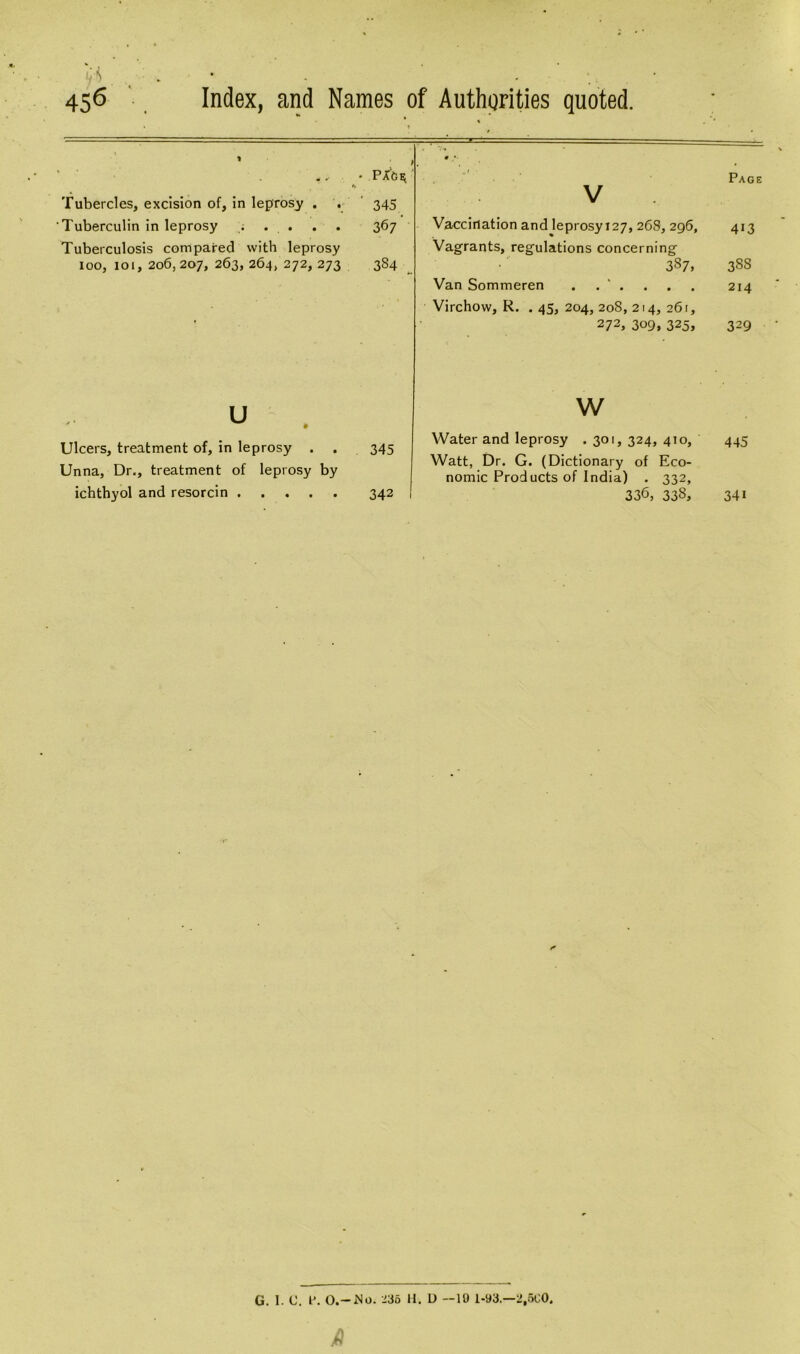 ■ . 456 Index, and Names of Authorities quoted. • >. * PXCjh; *% Tubercles, excision of, in leprosy . . 345 Tuberculin in leprosy . . . . . 367 Tuberculosis compared with leprosy 100, 101, 206,207, 263, 264, 272, 273 384 Vaccination and leprosy 127, 268, 296, Vagrants, regulations concerning 387, Van Sommeren . . ' . Virchow, R. . 45, 204, 208, 214, 261, 272, 309, 325, u Ulcers, treatment of, in leprosy . Unna, Dr., treatment of leprosy by ichthyol and resorcin 345 342 w Water and leprosy .301, 324, 410, Watt, Dr. G. (Dictionary of Eco- nomic Products of India) . 332, 336, 338, Page 413 3SS 214 329 445 34i