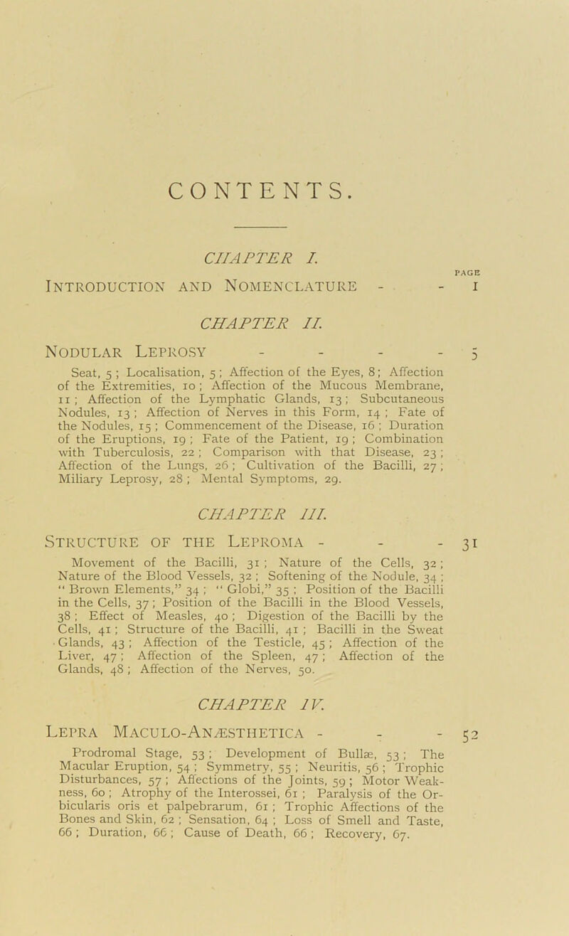 CONTENTS. CHAPTER I. PAGE Introduction and Nomenclature - - i CHAPTER II. Nodular Leprosy - - - 5 Seat, 5 ; Localisation, 5 ; Affection of the Eyes, 8; Affection of the Extremities, 10 ; Affection of the Mucous Membrane, 11 ; Affection of the Lymphatic Glands, 13; Subcutaneous Nodules, 13 ; Affection of Nerves in this Form, 14 ; Fate of the Nodules, 15 ; Commencement of the Disease, 16 ; Duration of the Eruptions, 19 ; Fate of the Patient, 19 ; Combination with Tuberculosis, 22 ; Comparison with that Disease, 23 ; Affection of the Lungs, 26 ; Cultivation of the Bacilli, 27; Miliary Leprosy, 28 ; Mental Symptoms, 29. CHAPTER HI. Structure of the Leproma - - - 31 Movement of the Bacilli, 31 ; Nature of the Cells, 32; Nature of the Blood Vessels, 32 ; Softening of the Nodule, 34 ; “ Brown Elements,” 34 ; “ Globi,” 35 ; Position of the Bacilli in the Cells, 37; Position of the Bacilli in the Blood Vessels, 38 ; Effect of Measles, 40 ; Digestion of the Bacilli by the Cells, 41; Structure of the Bacilli, 41 ; Bacilli in the Sweat ■ Glands, 43 ; Affection of the Testicle, 45 ; Affection of the Liver, 47; Affection of the Spleen, 47; Affection of the Glands, 48 ; Affection of the Nerves, 50. CHAPTER IV. Lepra Maculo-Anhlsthetica - - - 52 Prodromal Stage, 53 ; Development of Bullae, 53; The Macular Eruption, 54 ; Symmetry, 55 ; Neuritis, 56 ; Trophic Disturbances, 57; Affections of the Joints, 59; Motor Weak- ness, 60 ; Atrophy of the Interossei, 61 ; Paralysis of the Or- bicularis oris et palpebrarum, 61; Trophic Affections of the Bones and Skin, 62 ; Sensation, 64 ; Loss of Smell and Taste, 66; Duration, 66; Cause of Death, 66; Recovery, 67.