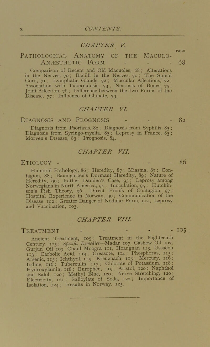 CHAPTER V TACK Pathological Anatomy of the Maculo- An/ESThetic Form - - - 68 Comparison of Recent and Old Macuoles, 6S ; Alterations in the Nerves, 70 ; Bacilli in the Nerves, 70 ; The Spinal Cord, 71 ; Lymphatic Glands, 72 ; Muscular Affections, 72 ; Association with Tuberculosis, 73; Necrosis of Bones, 75; Joint Affection, 76; Difference between the two Forms of the Disease, 77 ; Influence of Climate, 79. CHAPTER VI. Diagnosis and Prognosis - - - 82 Diagnosis from Psoriasis, 82; Diagnosis from Svphilis, 83 ; Diagnosis from Syringo-myelia, 83 ; Leprosy in France, 83 ; Morven’s Disease, 83 ; Prognosis, 84. CHAPTER VII. Etiology - - - - - - 86 Humoral Pathology, 86 ; Heredity, 87 ; Miasma, 87 ; Con- tagion, 88 ; Baumgarten’s Dormant Heredity, 89 ; Nature of Heredity, 90; Father Damien’s Case, 93 ; Leprosy among Norwegians in North America, 94 ; Inoculation, 95 ; Hutchin- son’s Fish Theory, 96; Direct Proofs of Contagion, 97; Hospital Experience in Norway, 99 ; Communication of the Disease, 102 ; Greater Danger of Nodular Form, 102 ; Leprosy and Vaccination, 103. CHAPTER VIII. Treatment - - - * - 105 Ancient Treatment, 105; Treatment in the Eighteenth Century, 105 ; Specific Remedies—Madar 107, Cashew Oil 107, Gurjun Oil 109, Chaul Moogra in, Hoangnan 113, Ussacou 113; Carbolic Acid, 114; Creasote, 114 ; Phosphorus, 115 ; Arsenic, 115 ; Ichthyol, 115 ; Kreuznach, 115; Mercury, 116 ; Iodine, 116; Tuberculin, 1x7; Chlorate of Potassium, 118 ; Hydroxylamin, 118 ; Europhen, 119; Aristol, 120; Naphthol and Salol, 120; Methyl Blue, 120; Nerve Stretching, 120; Electricity, 121 ; Salicylate of Soda, 122; Importance of Isolation, 124 ; Results in Norway, 125.