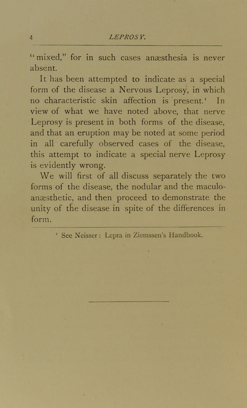 “ mixed,” for in such cases anaesthesia is never absent. It has been attempted to indicate as a special form of the disease a Nervous Leprosy, in which no characteristic skin affection is present.1 In view of what we have noted above, that nerve Leprosy is present in both forms of the disease, and that an eruption may be noted at some period in all carefully observed cases of the disease, this attempt to indicate a special nerve Leprosy is evidently wrong. We will first of all discuss separately the two forms of the disease, the nodular and the maculo- ansesthetic, and then proceed to demonstrate the unity of the disease in spite of the differences in form. 1 See Neisser: Lepra in Ziemsseirs Handbook.