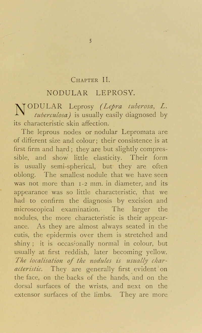 Chapter II. NODULAR LEPROSY. YT ODULAR Leprosy (Lepra tuberosa, L. tuberculosa) is usually easily diagnosed by its characteristic skin affection. The leprous nodes or nodular Lepromata are of different size and colour; their consistence is at first firm and hard ; they are but slightly compres- sible, and show little elasticity. Their form is usually semi-spherical, but they are often oblong. The smallest nodule that we have seen was not more than 1-2 mm. in diameter, and its appearance was so little characteristic, that we had to confirm the diagnosis by excision and microscopical examination. The larger the nodules, the more characteristic is their appear- ance. As they are almost always seated in the cutis, the epidermis over them is stretched and shiny ; it is occasionally normal in colour, but usually at first reddish, later becoming yellow. The localisation of the nodules is usually char- acteristic. They are generally first evident on the face, on the backs of the hands, and on the dorsal surfaces of the wrists, and next on the extensor surfaces of the limbs. They are more