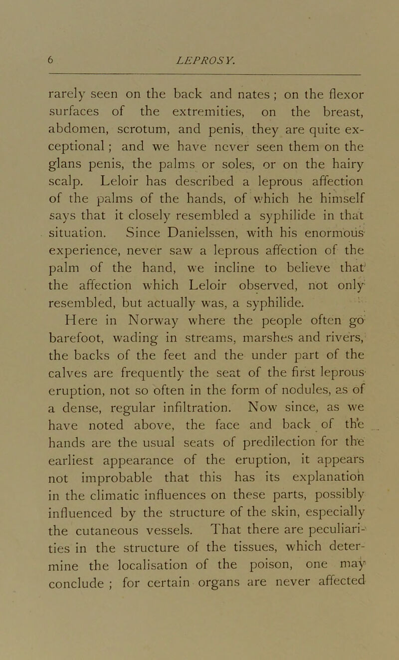 rarely seen on the back and nates ; on the flexor surfaces of the extremities, on the breast, abdomen, scrotum, and penis, they are quite ex- ceptional ; and we have never seen them on the glans penis, the palms or soles, or on the hairy scalp. Leloir has described a leprous affection of the palms of the hands, of which he himself says that it closely resembled a syphilide in that situation. Since Danielssen, with his enormous experience, never saw a leprous affection of the palm of the hand, we incline to believe that' the affection which Leloir observed, not only resembled, but actually was, a syphilide. Here in Norway where the people often go barefoot, wading in streams, marshes and rivers, the backs of the feet and the under part of the calves are frequently the seat of the first leprous eruption, not so often in the form of nodules, as of a dense, regular infiltration. Now since, as we have noted above, the face and back of the hands are the usual seats of predilection for the earliest appearance of the eruption, it appears not improbable that this has its explanation in the climatic influences on these parts, possibly influenced by the structure of the skin, especially the cutaneous vessels. That there are peculiars ties in the structure of the tissues, which deter- mine the localisation of the poison, one may conclude ; for certain organs are never affected