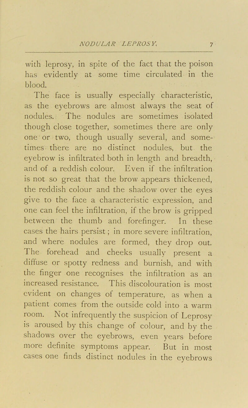 with leprosy, in spite of the fact that the poison has evidently at some time circulated in the blood. The face is usually especially characteristic, as the eyebrows are almost always the seat of nodules. The nodules are sometimes isolated though close together, sometimes there are only one or two, though usually several, and some- times there are no distinct nodules, but the eyebrow is infiltrated both in length and breadth, and of a reddish colour. Even if the infiltration is not so great that the brow appears thickened, the reddish colour and the shadow over the eyes give to the face a characteristic expression, and one can feel the infiltration, if the brow is gripped between the thumb and forefinger. In these cases the hairs persist; in more severe infiltration, and where nodules are formed, they drop out. The forehead and cheeks usually present a diffuse or spotty redness and burnish, and with the finger one recognises the infiltration as an increased resistance. This discolouration is most evident on changes of temperature, as when a patient comes from the outside cold into a warm room. Not infrequently the suspicion of Leprosy is aroused by this change of colour, and by the shadows over the eyebrows, even years before more definite symptoms appear. But in most cases one finds distinct nodules in the eyebrows