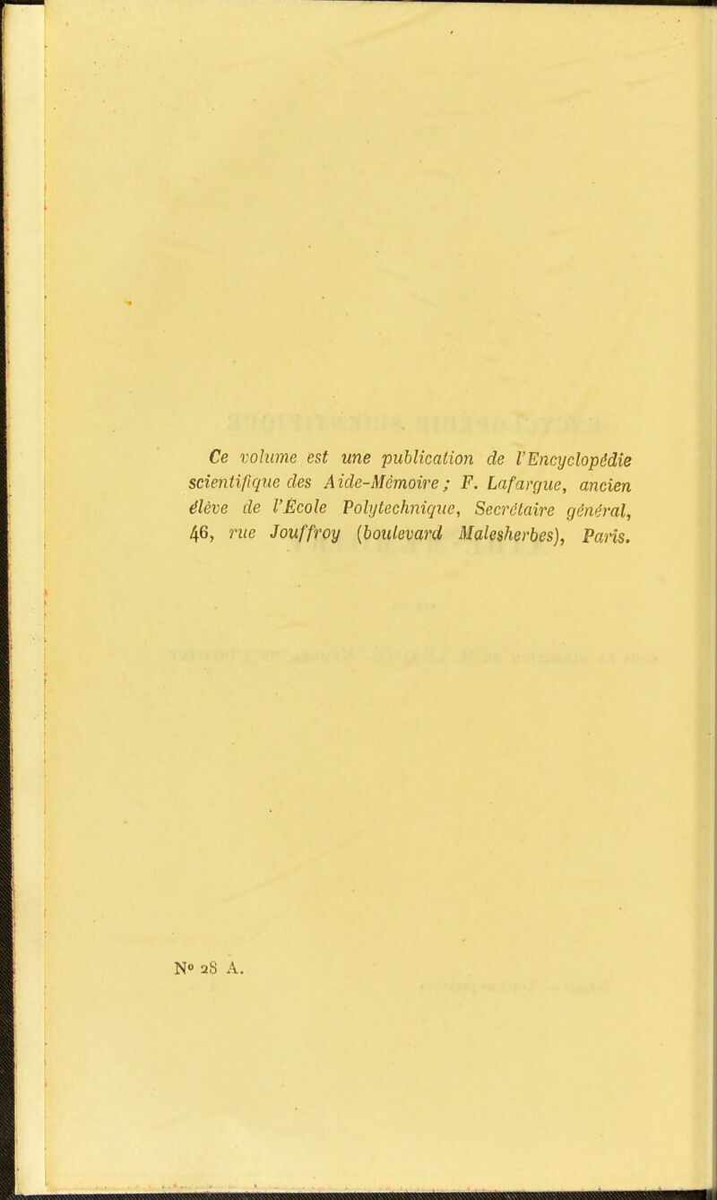 Ce volume est une 'publication de l'Encyclopédie scientifique des Aide-Mémoire; F. Lafargue, ancien élève de l'École Polytechnique, Secrétaire général, 46, rue Jouffroy {boulevard Malesherbes), Paris. N° 28 A.