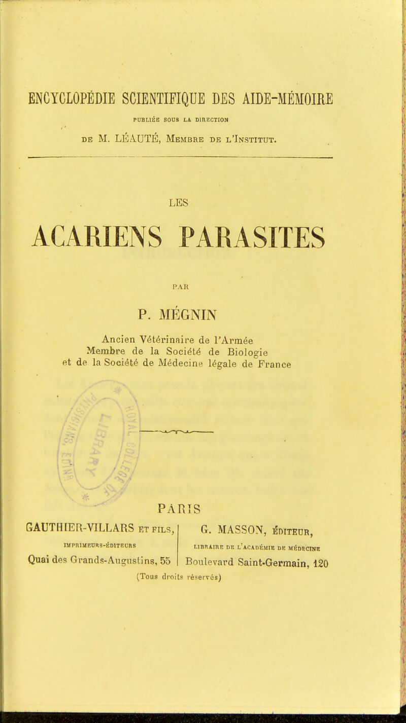 ENCYCLOPÉDIE SCIENTIFIQUE DES AIDE-MÉMOIRE PUBLIÉE SOUS LÀ DIRECTION de M. LÉAUTÉ, Membre de l'Institut. LES ACARIENS PARASITES PAU P. MÉGNIN Ancien Vétérinaire de l'Armée Membre de la Société de Biologie et de la Société de Médecine légale de France PARIS GAUTHIER-VILLARS et fils, G. MASSON, éditeur, IMPRIMEURS-ÉDITEURS LIBRAIRE DE l'ACADÉMIE DE MÉDBCTNE Quai des Grands-Augustins, 55 Boulevard Saint-Germain, 120 (Tous droits réservés)