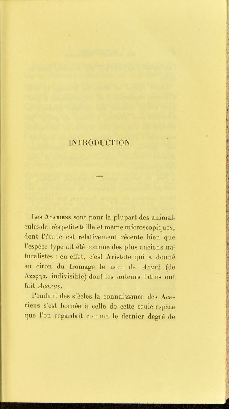 INTRODUCTION Les Acariens sont pour la plupart des animal- cules de très petite taille et même microscopiques, dont l'étude est relativement récente bien que l'espèce type ait été connue des plus anciens na- turalistes : en effet, c'est Aristote qui a donné, au ciron du fromage le nom de Acari (de AxapT)<r, indivisible) dont les auteurs latins ont fait Acarus. Pendant des siècles la connaissance des Aca- riens s'est bornée à celle de cette seule espèce que l'on regardait comme le dernier degré de