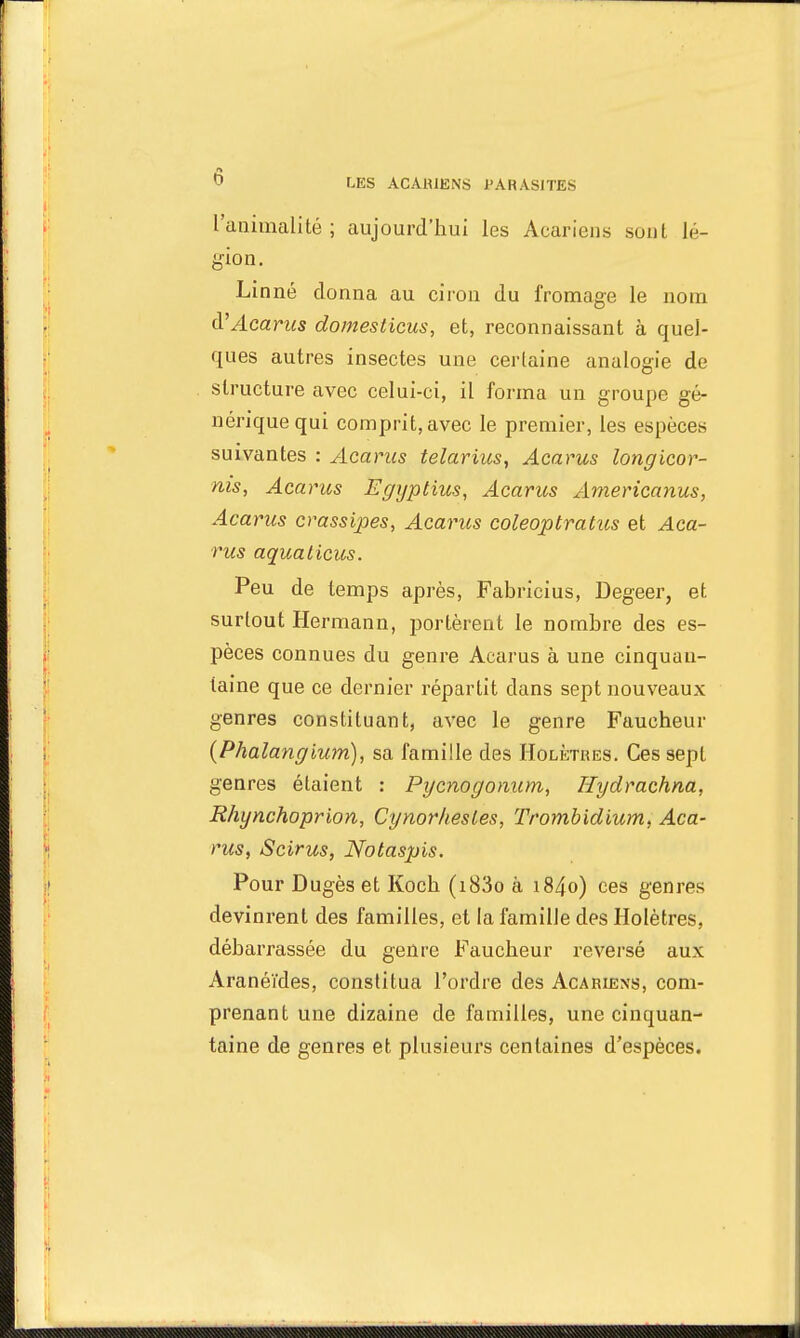 l'animalité; aujourd'hui les Acariens sont lé- gion. Linné donna au ciron du fromage le nom tV Acarus domesticus, et, reconnaissant à quel- ques autres insectes une certaine analogie de structure avec celui-ci, il forma un groupe gé- nérique qui comprit, avec le premier, les espèces suivantes : Acarus telarius, Acarus longicor- nis, Acarus Egypthis, Acarus Americanus, Acarus crassipes, Acarus coleoptratus et Aca- rus aquaticus. Peu de temps après, Fabricius, Degeer, et surtout Hermann, portèrent le nombre des es- pèces connues du genre Acarus à une cinquan- taine que ce dernier répartit dans sept nouveaux genres constituant, avec le genre Faucheur (Phalangium), sa famille des Holètres. Ces sept genres étaient : Pycnogonum, Hydrachna, Rhynchoprion, Cynorhesles, Trombidium, Aca- rus, Scirus, Notaspis. Pour Dugès et Koch (i83o à i84o) ces genres devinrent des familles, et la famille des Holètres, débarrassée du genre Faucheur reversé aux Aranéïdes, constitua l'ordre des Acariens, com- prenant une dizaine de familles, une cinquan- taine de genres et plusieurs centaines d'espèces.