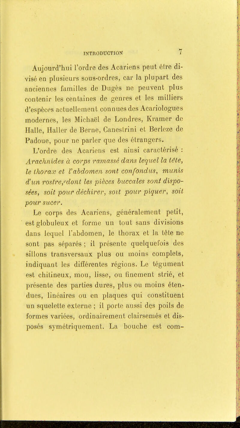 Aujourd'hui l'ordre des Acariens peut être di- visé eu plusieurs sous-ordres, car la plupart des anciennes familles de Dugès ne peuvent plus contenir les centaines de genres et les milliers d'espèces actuellement connues des Acariologues modernes, les Michaël de Londres, Kramer de Halle, Haller de Berne, Caneslrini et Berleze de Padoue, pour ne parler que des étrangers. L'ordre des Acariens est ainsi caractérisé : Arachnides à corps ramassé dans lequel la tête, le thorax et l'abdomen sont confondus, munis d'un rostre/dont les pièces buccales sont dispo- sées, soit pour déchirer, soit pour piquer, soit pour sucer. Le corps des Acariens, généralement petit, est globuleux et forme un tout sans divisions dans lequel l'abdomen, le thorax et la tète ne sont pas séparés ; il présente quelquefois des sillons transversaux plus ou moins complets, indiquant les différentes régions. Le tégument est chilineux, mou, lisse, ou finement strié, et présente des parties dures, plus ou moins éten- dues, linéaires ou en plaques qui constituent un squelette externe ; il porte aussi des poils de formes variées, ordinairement clairsemés et dis- posés symétriquement. La bouche est com-